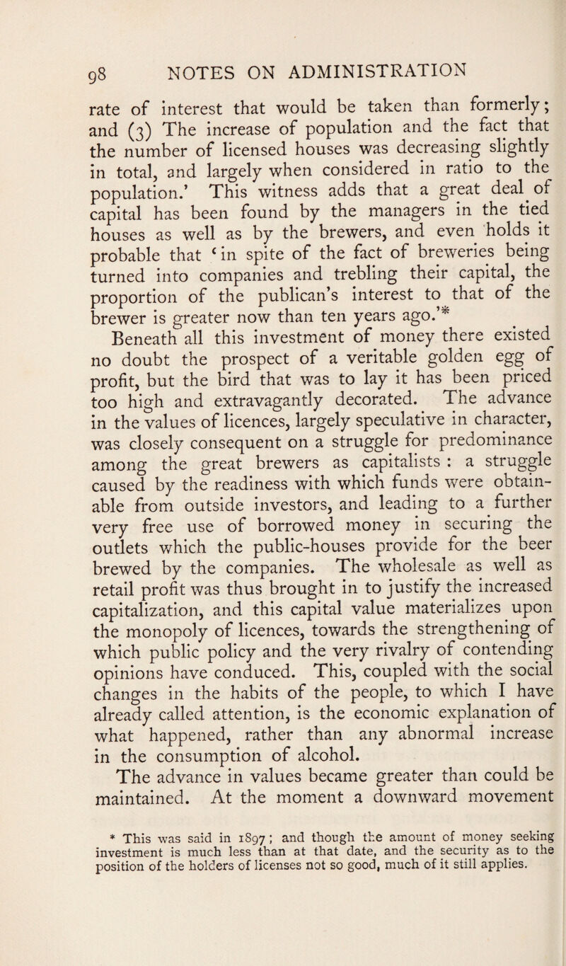 rate of interest that would be taken than formerly; and (3) The increase of population and the fact that the number of licensed houses was decreasing slightly in total, and largely when considered in ratio to the. population.’ This witness adds that a great deal, ot capital has been found by the managers in the tied houses as well as by the brewers, and even holds it probable that c in spite of the fact of breweries being turned into companies and trebling their capital, the proportion of the publican’s interest to that of the brewer is greater now than ten years ago.’* Beneath all this investment of money there existed no doubt the prospect of a veritable golden egg of profit, but the bird that was to lay it has been priced too high and extravagantly decorated. The advance in the values of licences, largely speculative in character, was closely consequent on a struggle for predominance among the great brewers as capitalists : a struggle caused by the readiness with which funds were ootain- able from outside investors, and leading to a further very free use of borrowed money in securing the outlets which the public-houses provide for the beer brewed by the companies. The wholesale as well as retail profit was thus brought in to justify the increased capitalization, and this capital value materializes upon the monopoly of licences, towards the strengthening of which public policy and the very rivalry of contending opinions have conduced. This, coupled with the social changes in the habits of the people, to which I have already called attention, is the economic explanation of what happened, rather than any abnormal increase in the consumption of alcohol. The advance in values became greater than could be maintained. At the moment a downward movement * This was said in 1897 I and though the amount of money seeking investment is much less than at that date, and the security as to the position of the holders of licenses not so good, much of it still applies.