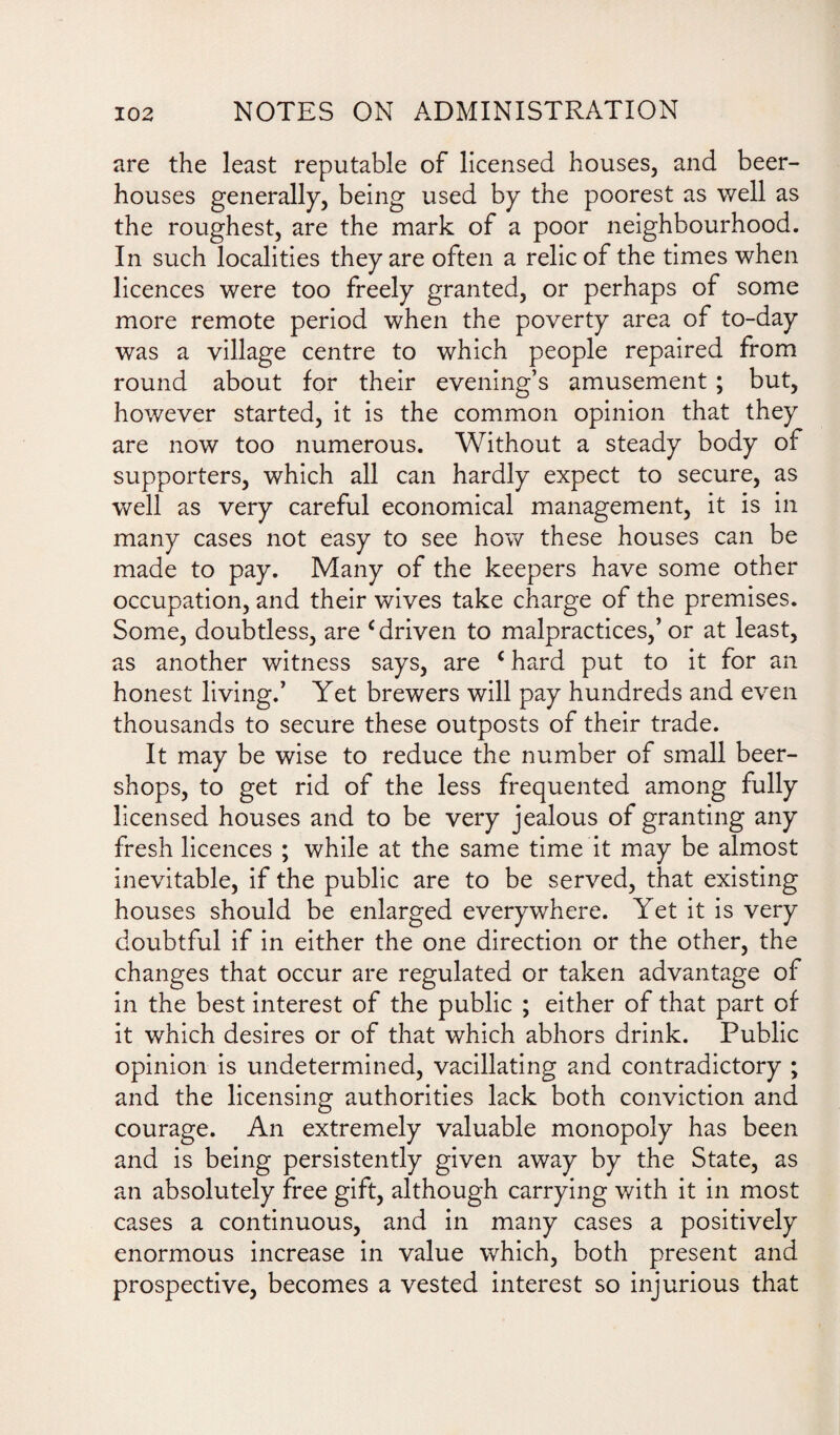 are the least reputable of licensed houses, and beer¬ houses generally, being used by the poorest as well as the roughest, are the mark of a poor neighbourhood. In such localities they are often a relic of the times when licences were too freely granted, or perhaps of some more remote period when the poverty area of to-day was a village centre to which people repaired from round about for their evening’s amusement ; but, however started, it is the common opinion that they are now too numerous. Without a steady body of supporters, which all can hardly expect to secure, as well as very careful economical management, it is in many cases not easy to see how these houses can be made to pay. Many of the keepers have some other occupation, and their wives take charge of the premises. Some, doubtless, are c driven to malpractices,’or at least, as another witness says, are c hard put to it for an honest living.’ Yet brewers will pay hundreds and even thousands to secure these outposts of their trade. It may be wise to reduce the number of small beer- shops, to get rid of the less frequented among fully licensed houses and to be very jealous of granting any fresh licences ; while at the same time it may be almost inevitable, if the public are to be served, that existing houses should be enlarged everywhere. Yet it is very doubtful if in either the one direction or the other, the changes that occur are regulated or taken advantage of in the best interest of the public ; either of that part of it which desires or of that which abhors drink. Public opinion is undetermined, vacillating and contradictory ; and the licensing authorities lack both conviction and courage. An extremely valuable monopoly has been and is being persistently given away by the State, as an absolutely free gift, although carrying with it in most cases a continuous, and in many cases a positively enormous increase in value which, both present and prospective, becomes a vested interest so injurious that