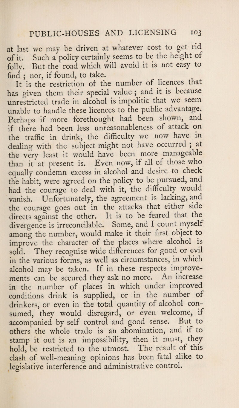 A at last we may be driven at whatever cost to get rid of it. Such a policy certainly seems to be the height of folly. But the road which will avoid it is not easy to find ; nor, if found, to take. It is the restriction of the number of licences that has given them their special value j and it is because unrestricted trade in alcohol is impolitic that we seem unable to handle these licences to the public advantage. Perhaps if more forethought had been shown, and if there had been less unreasonableness of attack on the traffic in drink, the difficulty we now have in dealing with the subject might not have occurred ; at the very least it would have been more manageable than it at present is. Even now, if all of those who equally condemn excess in alcohol and desire to check the habit, were agreed on the policy to be pursued, and had the courage to deal with it, the difficulty would vanish. Unfortunately, the agreement is lacking, and the courage goes out in the attacks that either side directs against the other. It is to be feared that the divergence is irreconcilable. Some, and I count myself among the number, would make it their first object to improve the character of the places where alcohol is sold. They recognise wide differences for good or evil in the various forms, as well as circumstances, in which alcohol may be taken. If in these respects improve¬ ments can be secured they ask no more. An increase in the number of places in which under improved conditions drink is supplied, or in the number of drinkers, or even in the total quantity of alcohol con¬ sumed, they would disregard, or even welcome, if accompanied by self control and good sense. But to others the whole trade is an abomination, and if to stamp it out is an impossibility, then it must, they hold, be restricted to the utmost. The result of this clash of well-meaning opinions has been fatal alike to legislative interference and administrative control.