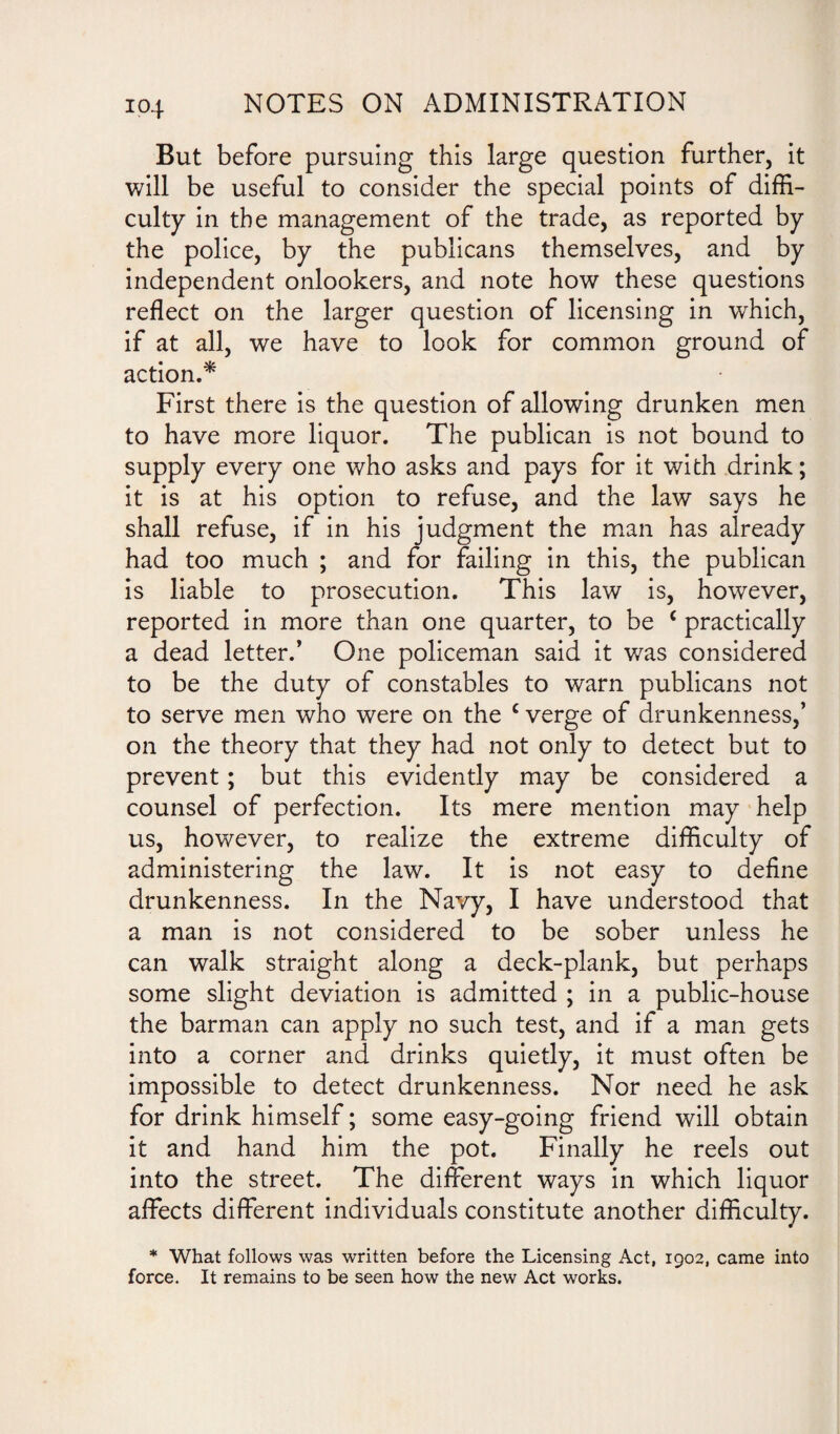 ip4 But before pursuing this large question further, it will be useful to consider the special points of diffi¬ culty in the management of the trade, as reported by the police, by the publicans themselves, and by independent onlookers, and note how these questions reflect on the larger question of licensing in which, if at all, we have to look for common ground of action.* First there is the question of allowing drunken men to have more liquor. The publican is not bound to supply every one who asks and pays for it with drink; it is at his option to refuse, and the law says he shall refuse, if in his judgment the man has already had too much ; and for failing in this, the publican is liable to prosecution. This law is, however, reported in more than one quarter, to be c practically a dead letter.’ One policeman said it was considered to be the duty of constables to warn publicans not to serve men who were on the c verge of drunkenness,’ on the theory that they had not only to detect but to prevent; but this evidently may be considered a counsel of perfection. Its mere mention may help us, however, to realize the extreme difficulty of administering the law. It is not easy to define drunkenness. In the Navy, I have understood that a man is not considered to be sober unless he can walk straight along a deck-plank, but perhaps some slight deviation is admitted ; in a public-house the barman can apply no such test, and if a man gets into a corner and drinks quietly, it must often be impossible to detect drunkenness. Nor need he ask for drink himself; some easy-going friend will obtain it and hand him the pot. Finally he reels out into the street. The different ways in which liquor affects different individuals constitute another difficulty. * What follows was written before the Licensing Act, 1902, came into force. It remains to be seen how the new Act works.