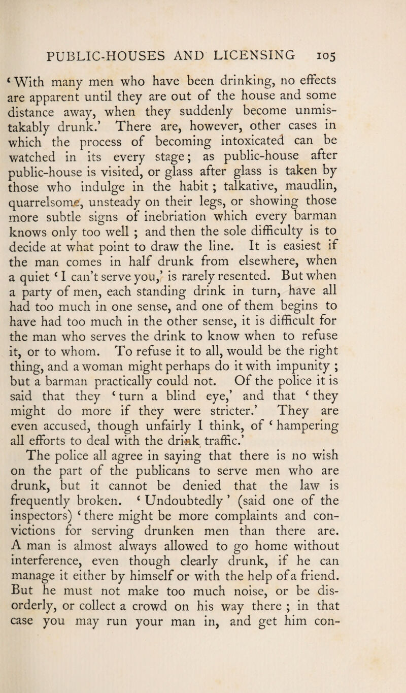 < With many men who have been drinking, no effects are apparent until they are out of the house and some distance away, when they suddenly become unmis¬ takably drunk.’ There are, however, other cases in which the process of becoming intoxicated can be watched in its every stage; as public-house after public-house is visited, or glass after glass is taken by those who indulge in the habit ; talkative, maudlin, quarrelsome, unsteady on their legs, or showing those more subtle signs of inebriation which every barman knows only too well ; and then the sole difficulty is to decide at what point to draw the line. It is easiest if the man comes in half drunk from elsewhere, when a quiet c I can’t serve you,’ is rarely resented. But when a party of men, each standing drink in turn, have all had too much in one sense, and one of them begins to have had too much in the other sense, it is difficult for the man who serves the drink to know when to refuse it, or to whom. To refuse it to all, would be the right thing, and a woman might perhaps do it with impunity ; but a barman practically could not. Of the police it is said that they c turn a blind eye,’ and that £ they might do more if they were stricter.’ They are even accused, though unfairly I think, of c hampering all efforts to deal with the drink traffic.’ The police all agree in saying that there is no wish on the part of the publicans to serve men who are drunk, but it cannot be denied that the law is frequently broken. c Undoubtedly ’ (said one of the inspectors) c there might be more complaints and con¬ victions for serving drunken men than there are. A man is almost always allowed to go home without interference, even though clearly drunk, if he can manage it either by himself or with the help of a friend. But he must not make too much noise, or be dis¬ orderly, or collect a crowd on his way there ; in that case you may run your man in, and get him con-