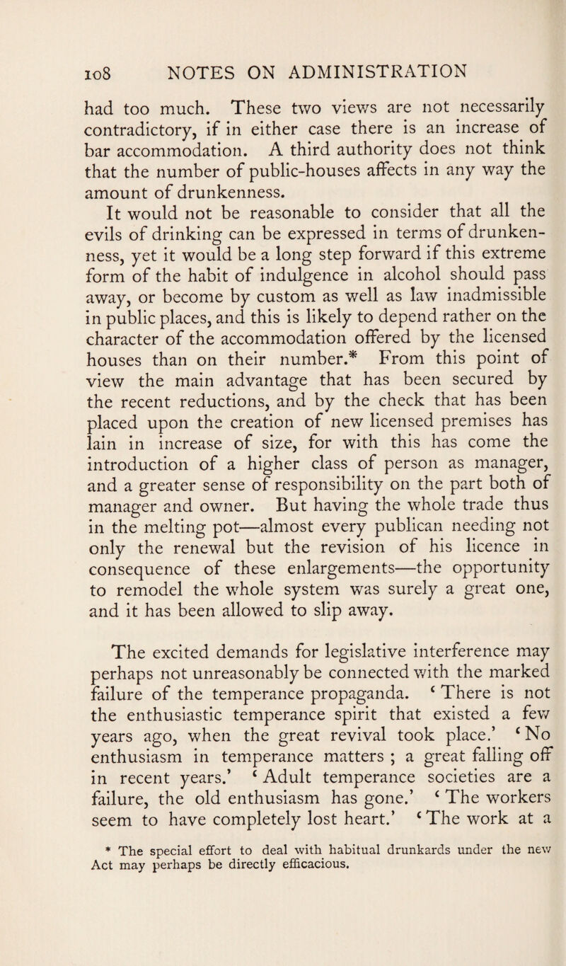 had too much. These two views are not necessarily contradictory, if in either case there is an increase of bar accommodation. A third authority does not think that the number of public-houses affects in any way the amount of drunkenness. It would not be reasonable to consider that all the evils of drinking can be expressed in terms of drunken¬ ness, yet it would be a long step forward if this extreme form of the habit of indulgence in alcohol should pass away, or become by custom as well as law inadmissible in public places, and this is likely to depend rather on the character of the accommodation offered by the licensed houses than on their number.* From this point of view the main advantage that has been secured by the recent reductions, and by the check that has been placed upon the creation of new licensed premises has lain in increase of size, for with this has come the introduction of a higher class of person as manager, and a greater sense of responsibility on the part both of manager and owner. But having the whole trade thus in the melting pot—almost every publican needing not only the renewal but the revision of his licence in consequence of these enlargements—the opportunity to remodel the whole system was surely a great one, and it has been allowed to slip away. The excited demands for legislative interference may perhaps not unreasonably be connected with the marked failure of the temperance propaganda. ‘ There is not the enthusiastic temperance spirit that existed a few years ago, when the great revival took place.’ ‘No enthusiasm in temperance matters ; a great falling off in recent years.’ ‘ Adult temperance societies are a failure, the old enthusiasm has gone.’ ‘ The workers seem to have completely lost heart.’ ‘ The work at a * The special effort to deal with habitual drunkards under the new Act may perhaps be directly efficacious.