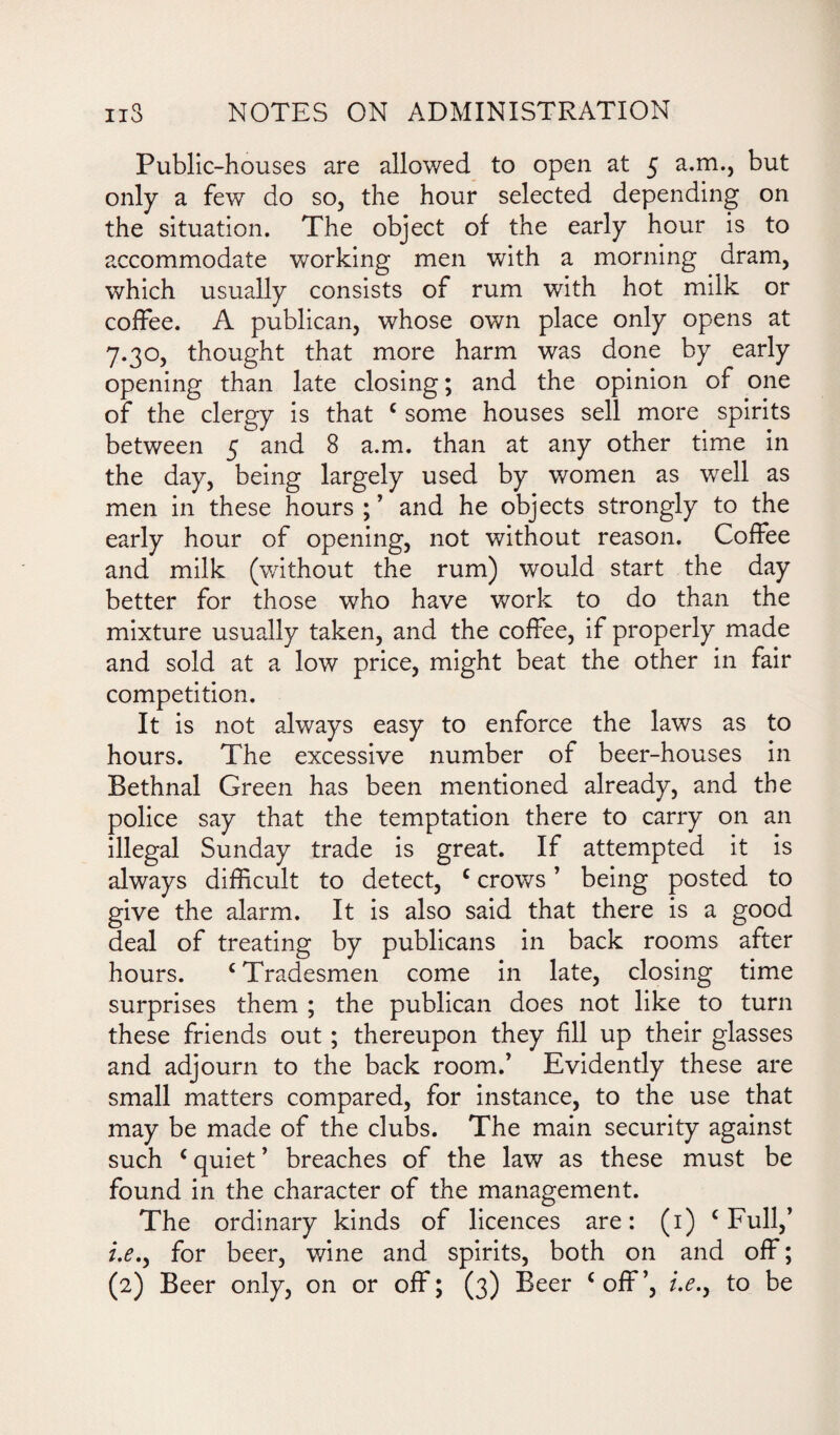 Public-houses are allowed to open at 5 a.m., but only a few do so, the hour selected depending on the situation. The object of the early hour is to accommodate working men with a morning dram, which usually consists of rum with hot milk or coffee. A publican, whose own place only opens at 7.30, thought that more harm was done by early opening than late closing; and the opinion of one of the clergy is that c some houses sell more spirits between 5 and 8 a.m. than at any other time in the day, being largely used by women as well as men in these hours;’ and he objects strongly to the early hour of opening, not without reason. Coffee and milk (without the rum) would start the day better for those who have work to do than the mixture usually taken, and the coffee, if properly made and sold at a low price, might beat the other in fair competition. It is not always easy to enforce the laws as to hours. The excessive number of beer-houses in Bethnal Green has been mentioned already, and the police say that the temptation there to carry on an illegal Sunday trade is great. If attempted it is always difficult to detect, c crows ’ being posted to give the alarm. It is also said that there is a good deal of treating by publicans in back rooms after hours. c Tradesmen come in late, closing time surprises them ; the publican does not like to turn these friends out; thereupon they fill up their glasses and adjourn to the back room.’ Evidently these are small matters compared, for instance, to the use that may be made of the clubs. The main security against such ‘ quiet ’ breaches of the law as these must be found in the character of the management. The ordinary kinds of licences are: (1) c Full,’ i.e.y for beer, wine and spirits, both on and off; (2) Beer only, on or off; (3) Beer ‘off’, i.e.y to be