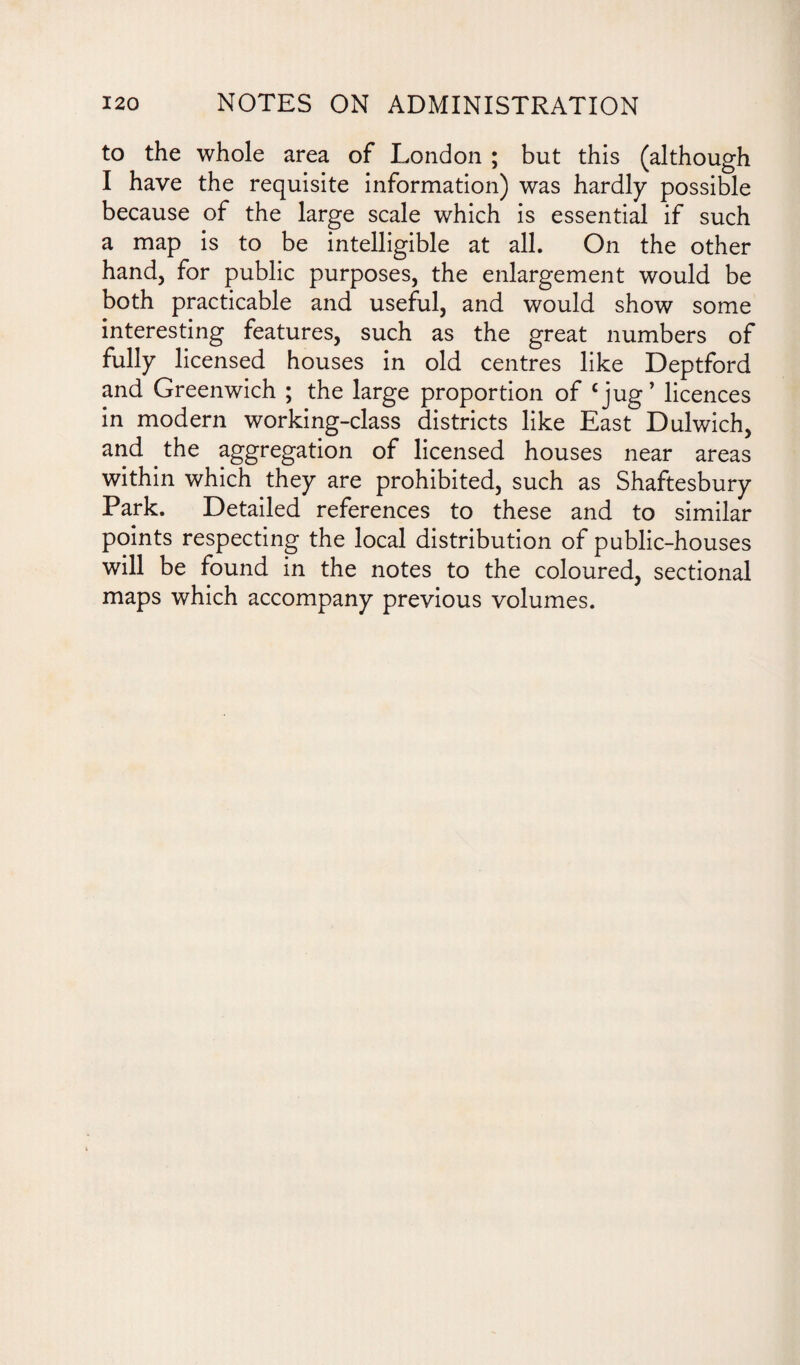 to the whole area of London ; but this (although I have the requisite information) was hardly possible because of the large scale which is essential if such a map is to be intelligible at all. On the other hand, for public purposes, the enlargement would be both practicable and useful, and would show some interesting features, such as the great numbers of fully licensed houses in old centres like Deptford and Greenwich ; the large proportion of cjug’ licences in modern working-class districts like East Dulwich, and the aggregation of licensed houses near areas within which they are prohibited, such as Shaftesbury Park. Detailed references to these and to similar points respecting the local distribution of public-houses will be found in the notes to the coloured, sectional maps which accompany previous volumes.