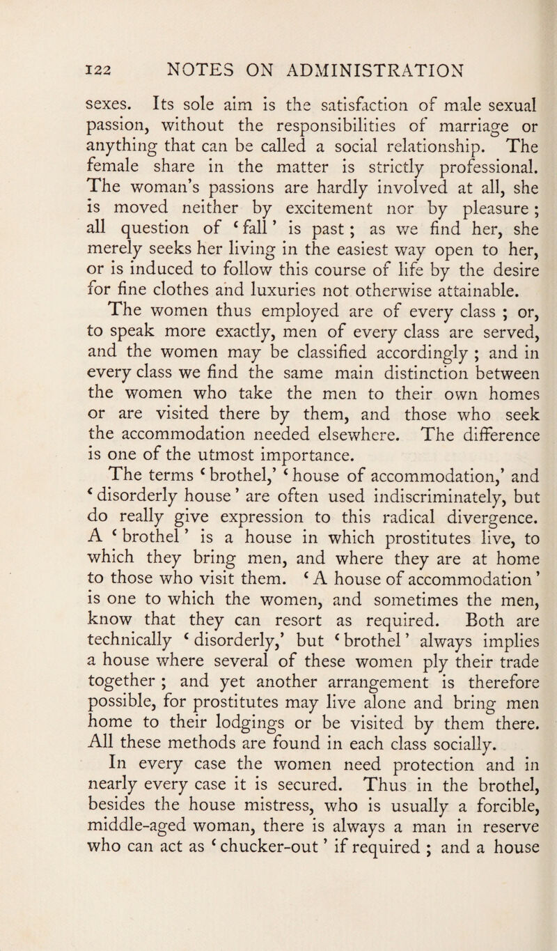 sexes. Its sole aim is the satisfaction of male sexual passion, without the responsibilities of marriage or anything that can be called a social relationship. The female share in the matter is strictly professional. The woman’s passions are hardly involved at all, she is moved neither by excitement nor by pleasure ; all question of c fall ’ is past; as we find her, she merely seeks her living in the easiest way open to her, or is induced to follow this course of life by the desire for fine clothes and luxuries not otherwise attainable. The women thus employed are of every class ; or, to speak more exactly, men of every class are served, and the women may be classified accordingly ; and in every class we find the same main distinction between the women who take the men to their own homes or are visited there by them, and those who seek the accommodation needed elsewhere. The difference is one of the utmost importance. The terms c brothel,’ £ house of accommodation,’ and * disorderly house ’ are often used indiscriminately, but do really give expression to this radical divergence. A c brothel ’ is a house in which prostitutes live, to which they bring men, and where they are at home to those who visit them. £ A house of accommodation ’ is one to which the women, and sometimes the men, know that they can resort as required. Both are technically c disorderly,’ but c brothel ’ always implies a house where several of these women ply their trade together ; and yet another arrangement is therefore possible, for prostitutes may live alone and bring men home to their lodgings or be visited by them there. All these methods are found in each class socially. In every case the women need protection and in nearly every case it is secured. Thus in the brothel, besides the house mistress, who is usually a forcible, middle-aged woman, there is always a man in reserve who can act as c chucker-out ’ if required ; and a house