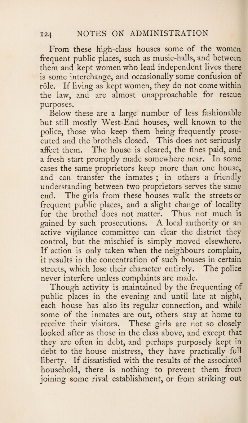 From these high-class houses some of the women frequent public places, such as music-halls, and between them and kept women who lead independent lives there is some interchange, and occasionally some confusion of role. If living as kept women, they do not come within the law, and are almost unapproachable for rescue purposes. Below these are a large number of less fashionable but still mostly West-End houses, well known to the police, those who keep them being frequently prose¬ cuted and the brothels closed. This does not seriously affect them. The house is cleared, the fines paid, and a fresh start promptly made somewhere near. In some cases the same proprietors keep more than one house, and can transfer the inmates ; in others a friendly understanding between two proprietors serves the same end. The girls from these houses walk the streets or frequent public places, and a slight change of locality for the brothel does not matter. Thus not much is gained by such prosecutions. A local authority or an active vigilance committee can clear the district they control, but the mischief is simply moved elsewhere. If action is only taken when the neighbours complain, it results in the concentration of such houses in certain streets, which lose their character entirely. The police never interfere unless complaints are made. Though activity is maintained by the frequenting of public places in the evening and until late at night, each house has also its regular connection, and while some of the inmates are out, others stay at home to receive their visitors. These girls are not so closely looked after as those in the class above, and except that they are often in debt, and perhaps purposely kept in debt to the house mistress, they have practically full liberty. If dissatisfied with the results of the associated household, there is nothing to prevent them from joining some rival establishment, or from striking out