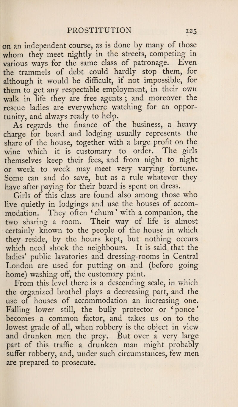 on an independent course, as is done by many of those whom they meet nightly in the streets, competing in various ways for the same class of patronage. Even the trammels of debt could hardly stop them, for although it would be difficult, if not impossible, for them to get any respectable employment, in their own walk in life they are free agents ; and moreover the rescue ladies are everywhere watching for an oppor¬ tunity, and always ready to help. As regards the finance of the business, a heavy charge for board and lodging usually represents the share of the house, together with a large profit on the wine which it is customary to order. The girls themselves keep their fees, and from night to night or week to week may meet very varying fortune. Some can and do save, but as a rule whatever they have after paying for their board is spent on dress. Girls of this class are found also among those who live quietly in lodgings and use the houses of accom¬ modation. They often c chum * with a companion, the two sharing a room. Their way of life is almost certainly known to the people of the house in which they reside, by the hours kept, but nothing occurs which need shock the neighbours. It is said that the ladies’ public lavatories and dressing-rooms in Central London are used for putting on and (before going home) washing off, the customary paint. From this level there is a descending scale, in which the organized brothel plays a decreasing part, and the use of houses of accommodation an increasing one. Falling lower still, the bully protector or c ponce ’ becomes a common factor, and takes us on to the lowest grade of all, when robbery is the object in view and drunken men the prey. But over a very large part of this traffic a drunken man might probably suffer robbery, and, under such circumstances, few men are prepared to prosecute.