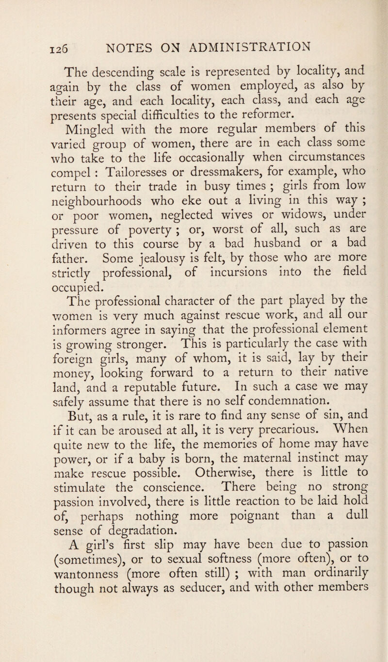 The descending scale is represented by locality, and again by the class of women employed, as also by their age, and each locality, each class, and each age presents special difficulties to the reformer. Mingled with the more regular members of this varied group of women, there are in each class some who take to the life occasionally when circumstances compel : Tailoresses or dressmakers, for example, who return to their trade in busy times ; girls from low neighbourhoods who eke out a living in this way ; or poor women, neglected wives or widows, under pressure of poverty ; or, worst of all, such as are driven to this course by a bad husband or a bad father. Some jealousy is felt, by those who are more strictly professional, of incursions into the field occupied. The professional character of the part played by the women is very much against rescue work, and all our informers agree in saying that the professional element is growing stronger. This is particularly the case with foreign girls, many of whom, it is said, lay by their money, looking forward to a return to their native land, and a reputable future. In such a case we may safely assume that there is no self condemnation. But, as a rule, it is rare to find any sense of sin, and if it can be aroused at all, it is very precarious. When quite new to the life, the memories of home may have power, or if a baby is born, the maternal instinct may make rescue possible. Otherwise, there is little to stimulate the conscience. There being no strong passion involved, there is little reaction to be laid hold of, perhaps nothing more poignant than a dull sense of degradation. A girl’s first slip may have been due to passion (sometimes), or to sexual softness (more often), or to wantonness (more often still) ; with man ordinarily though not always as seducer, and with other members