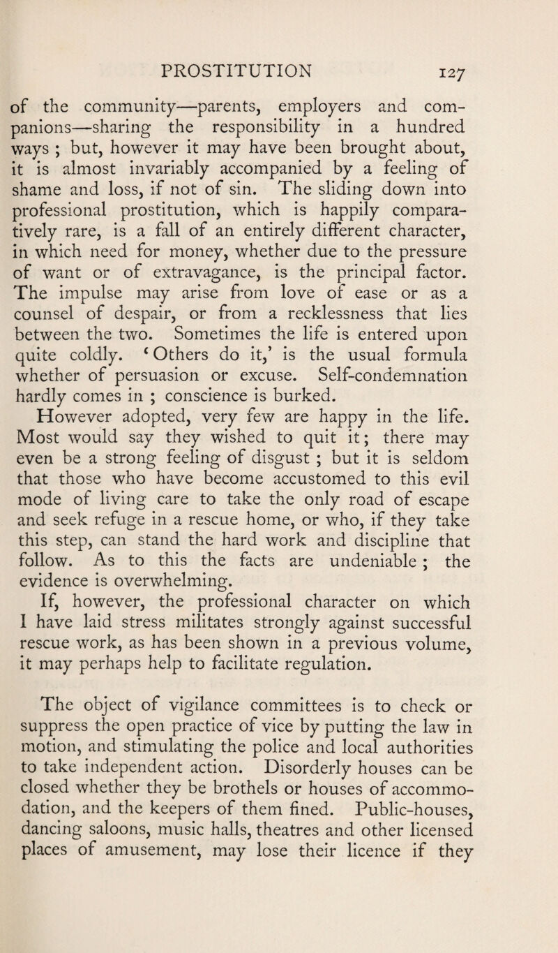of the community—parents, employers and com¬ panions—sharing the responsibility in a hundred ways ; but, however it may have been brought about, it is almost invariably accompanied by a feeling of shame and loss, if not of sin. The sliding down into professional prostitution, which is happily compara¬ tively rare, is a fall of an entirely different character, in which need for money, whether due to the pressure of want or of extravagance, is the principal factor. The impulse may arise from love of ease or as a counsel of despair, or from a recklessness that lies between the two. Sometimes the life is entered upon quite coldly. c Others do it/ is the usual formula whether of persuasion or excuse. Self-condemnation hardly comes in ; conscience is burked. However adopted, very few are happy in the life. Most would say they wished to quit it; there may even be a strong feeling of disgust ; but it is seldom that those who have become accustomed to this evil mode of living care to take the only road of escape and seek refuge in a rescue home, or who, if they take this step, can stand the hard work and discipline that follow. As to this the facts are undeniable ; the evidence is overwhelming. If, however, the professional character on which I have laid stress militates strongly against successful rescue work, as has been shown in a previous volume, it may perhaps help to facilitate regulation. The object of vigilance committees is to check or suppress the open practice of vice by putting the law in motion, and stimulating the police and local authorities to take independent action. Disorderly houses can be closed whether they be brothels or houses of accommo¬ dation, and the keepers of them fined. Public-houses, dancing saloons, music halls, theatres and other licensed places of amusement, may lose their licence if they