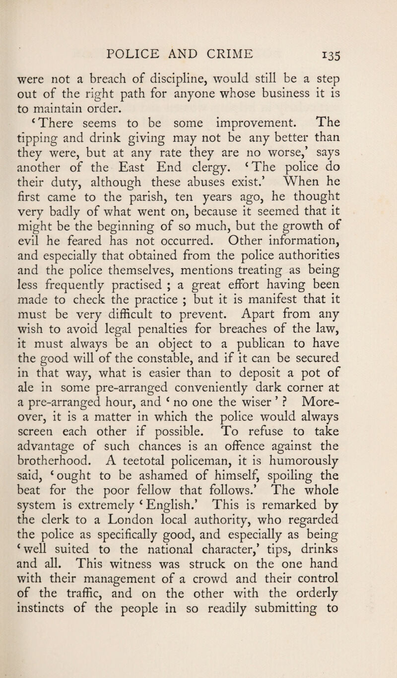 were not a breach of discipline, would still be a step out of the right path for anyone whose business it is to maintain order. c There seems to be some improvement. The tipping and drink giving may not be any better than they were, but at any rate they are no worse,’ says another of the East End clergy. c The police do their duty, although these abuses exist.’ When he first came to the parish, ten years ago, he thought very badly of what went on, because it seemed that it might be the beginning of so much, but the growth of evil he feared has not occurred. Other information, and especially that obtained from the police authorities and the police themselves, mentions treating as being less frequently practised ; a great effort having been made to check the practice ; but it is manifest that it must be very difficult to prevent. Apart from any wish to avoid legal penalties for breaches of the law, it must always be an object to a publican to have the good will of the constable, and if it can be secured in that way, what is easier than to deposit a pot of ale in some pre-arranged conveniently dark corner at a pre-arranged hour, and c no one the wiser ’ ? More¬ over, it is a matter in which the police would always screen each other if possible. To refuse to take advantage of such chances is an offence against the brotherhood. A teetotal policeman, it is humorously said, c ought to be ashamed of himself, spoiling the beat for the poor fellow that follows.’ The whole system is extremely c English.’ This is remarked by the clerk to a London local authority, who regarded the police as specifically good, and especially as being ‘well suited to the national character,’ tips, drinks and all. This witness was struck on the one hand with their management of a crowd and their control of the traffic, and on the other with the orderly instincts of the people in so readily submitting to