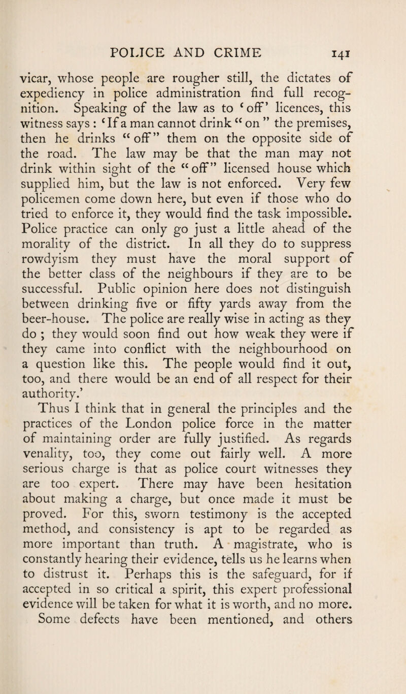 vicar, whose people are rougher still, the dictates of expediency in police administration find full recog¬ nition. Speaking of the law as to coff’ licences, this witness says : c If a man cannot drink “ on ” the premises, then he drinks “off” them on the opposite side of the road. The law may be that the man may not drink within sight of the “off” licensed house which supplied him, but the law is not enforced. Very few policemen come down here, but even if those who do tried to enforce it, they would find the task impossible. Police practice can only go just a little ahead of the morality of the district. In all they do to suppress rowdyism they must have the moral support of the better class of the neighbours if they are to be successful. Public opinion here does not distinguish between drinking five or fifty yards away from the beer-house. The police are really wise in acting as they do ; they would soon find out how weak they were if they came into conflict with the neighbourhood on a question like this. The people would find it out, too, and there would be an end of all respect for their authority.’ Thus I think that in general the principles and the practices of the London police force in the matter of maintaining order are fully justified. As regards venality, too, they come out fairly well. A more serious charge is that as police court witnesses they are too expert. There may have been hesitation about making a charge, but once made it must be proved. For this, sworn testimony is the accepted method, and consistency is apt to be regarded as more important than truth. A magistrate, who is constantly hearing their evidence, tells us he learns when to distrust it. Perhaps this is the safeguard, for if accepted in so critical a spirit, this expert professional evidence will be taken for what it is worth, and no more. Some defects have been mentioned, and others