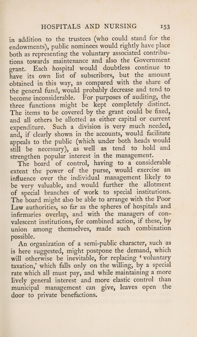 in addition to the trustees (who could stand for the endowments), public nominees would rightly have place both as representing the voluntary associated contribu¬ tions towards maintenance and also the Government grant. Each hospital would doubtless continue to have its own list of subscribers, but the amount obtained in this way, as compared with the share of the general fund, would probably decrease and tend to become inconsiderable. For purposes of auditing, the three functions might be kept completely distinct. The items to be covered by the grant could be fixed, and all others be allotted as either capital or current expenditure. Such a division is very much needed, and, if clearly shown in the accounts, would facilitate appeals to the public (which under both heads would still be necessary), as well as tend to hold and strengthen popular interest in the management. The board of control, having to a considerable extent the power of the purse, would exercise an influence over the individual management likely to be very valuable, and would further the allotment of special branches of work to special institutions. The board might also be able to arrange with the Poor Law authorities, so far as the spheres of hospitals and infirmaries overlap, and with the managers of con¬ valescent institutions, for combined action, if these, by union among themselves, made such combination possible. An organization of a semi-public character, such as is here suggested, might postpone the demand, which will otherwise be inevitable, for replacing £ voluntary taxation,’ which falls only on the willing, by a special rate which all must pay, and while maintaining a more lively general interest and more elastic control than municipal management can give, leaves open the door to private benefactions.