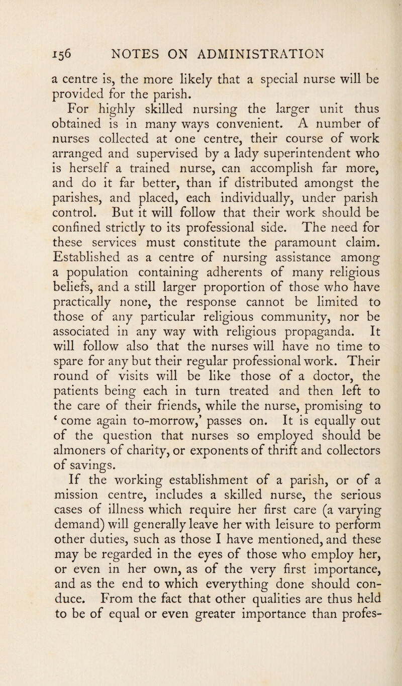 a centre is, the more likely that a special nurse will be provided for the parish. For highly skilled nursing the larger unit thus obtained is in many ways convenient. A number of nurses collected at one centre, their course of work arranged and supervised by a lady superintendent who is herself a trained nurse, can accomplish far more, and do it far better, than if distributed amongst the parishes, and placed, each individually, under parish control. But it will follow that their work should be confined strictly to its professional side. The need for these services must constitute the paramount claim. Established as a centre of nursing assistance among a population containing adherents of many religious beliefs, and a still larger proportion of those who have practically none, the response cannot be limited to those of any particular religious community, nor be associated in any way with religious propaganda. It will follow also that the nurses will have no time to spare for any but their regular professional work. Their round of visits will be like those of a doctor, the patients being each in turn treated and then left to the care of their friends, while the nurse, promising to i come again to-morrow/ passes on. It is equally out of the question that nurses so employed should be almoners of charity, or exponents of thrift and collectors of savings. If the working establishment of a parish, or of a mission centre, includes a skilled nurse, the serious cases of illness which require her first care (a varying demand) will generally leave her with leisure to perform other duties, such as those I have mentioned, and these may be regarded in the eyes of those who employ her, or even in her own, as of the very first importance, and as the end to which everything done should con¬ duce. From the fact that other qualities are thus held to be of equal or even greater importance than profes-