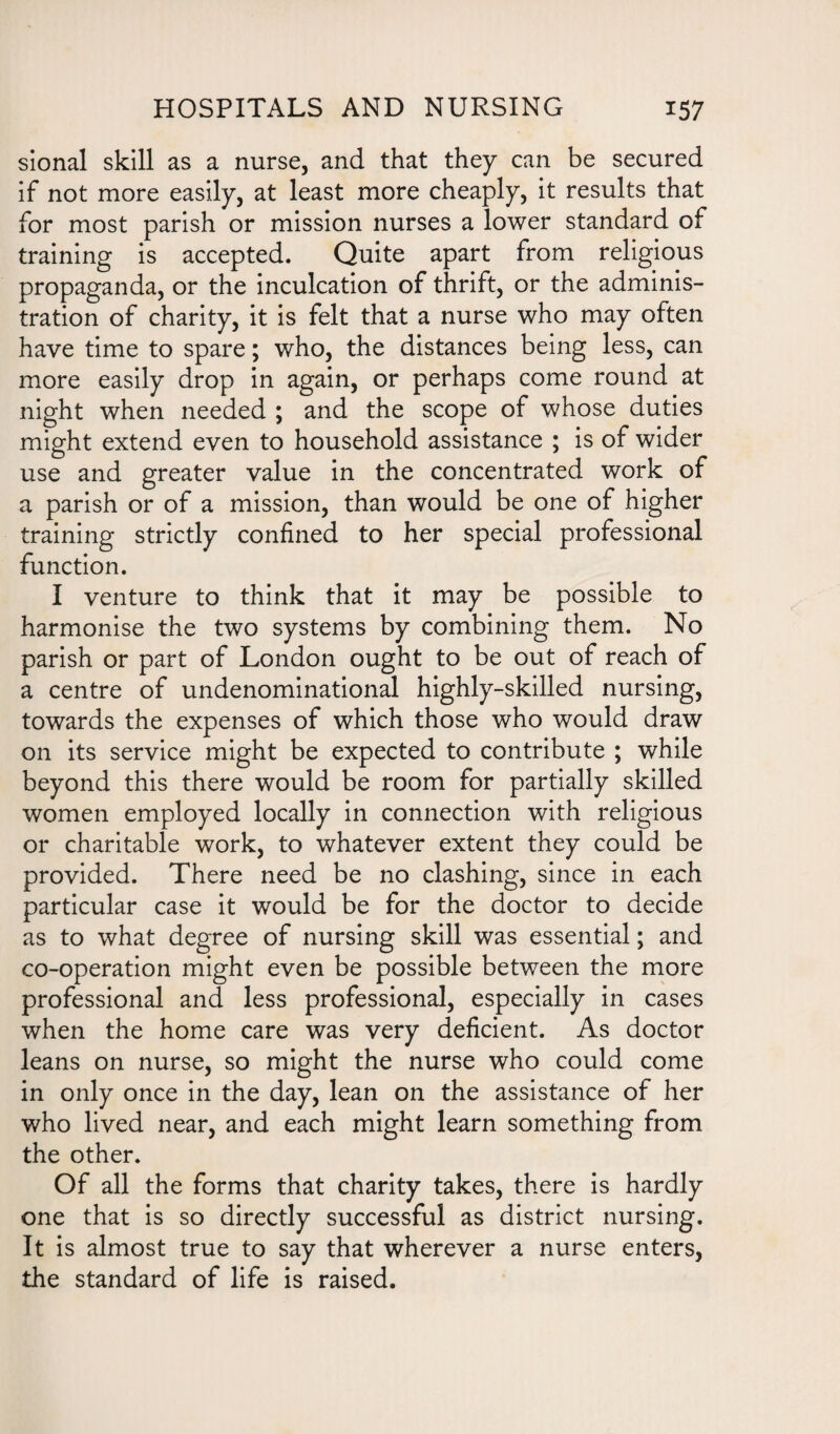 sional skill as a nurse, and that they can be secured if not more easily, at least more cheaply, it results that for most parish or mission nurses a lower standard of training is accepted. Quite apart from religious propaganda, or the inculcation of thrift, or the adminis¬ tration of charity, it is felt that a nurse who may often have time to spare; who, the distances being less, can more easily drop in again, or perhaps come round at night when needed ; and the scope of whose duties might extend even to household assistance ; is of wider use and greater value in the concentrated work of a parish or of a mission, than would be one of higher training strictly confined to her special professional function. I venture to think that it may be possible to harmonise the two systems by combining them. No parish or part of London ought to be out of reach of a centre of undenominational highly-skilled nursing, towards the expenses of which those who would draw on its service might be expected to contribute ; while beyond this there would be room for partially skilled women employed locally in connection with religious or charitable work, to whatever extent they could be provided. There need be no clashing, since in each particular case it would be for the doctor to decide as to what degree of nursing skill was essential; and co-operation might even be possible between the more professional and less professional, especially in cases when the home care was very deficient. As doctor leans on nurse, so might the nurse who could come in only once in the day, lean on the assistance of her who lived near, and each might learn something from the other. Of all the forms that charity takes, there is hardly one that is so directly successful as district nursing. It is almost true to say that wherever a nurse enters, the standard of life is raised.