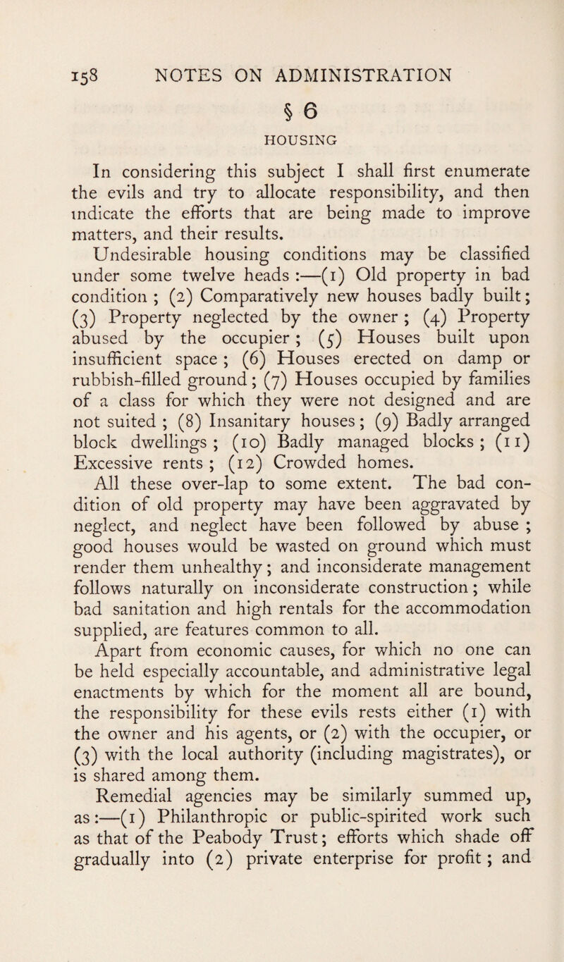 § 6 HOUSING In considering this subject I shall first enumerate the evils and try to allocate responsibility, and then indicate the efforts that are being made to improve matters, and their results. Undesirable housing conditions may be classified under some twelve heads :—(i) Old property in bad condition ; (2) Comparatively new houses badly built; (3) Property neglected by the owner ; (4) Property abused by the occupier ; (5) Houses built upon insufficient space ; (6) Houses erected on damp or rubbish-filled ground; (7) Houses occupied by families of a class for which they were not designed and are not suited ; (8) Insanitary houses; (9) Badly arranged block dwellings; (10) Badly managed blocks; (11) Excessive rents ; (12) Crowded homes. All these over-lap to some extent. The bad con¬ dition of old property may have been aggravated by neglect, and neglect have been followed by abuse ; good houses would be wasted on ground which must render them unhealthy; and inconsiderate management follows naturally on inconsiderate construction; while bad sanitation and high rentals for the accommodation supplied, are features common to all. Apart from economic causes, for which no one can be held especially accountable, and administrative legal enactments by which for the moment all are bound, the responsibility for these evils rests either (1) with the owner and his agents, or (2) with the occupier, or (3) with the local authority (including magistrates), or is shared among them. Remedial agencies may be similarly summed up, as:—(1) Philanthropic or public-spirited work such as that of the Peabody Trust; efforts which shade off gradually into (2) private enterprise for profit; and