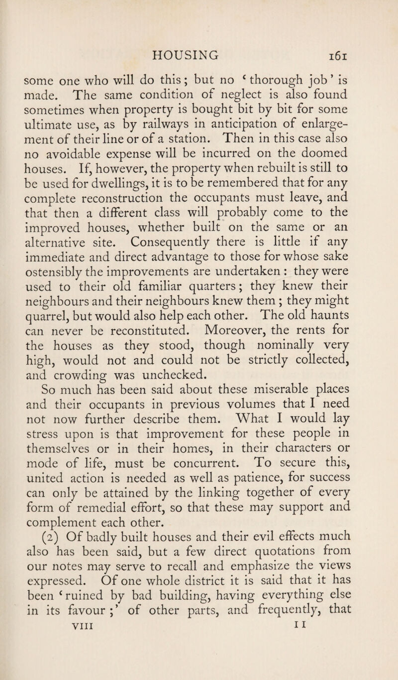 some one who will do this; but no c thorough job ’ is made. The same condition of neglect is also found sometimes when property is bought bit by bit for some ultimate use, as by railways in anticipation of enlarge¬ ment of their line or of a station. Then in this case also no avoidable expense will be incurred on the doomed houses. If, however, the property when rebuilt is still to be used for dwellings, it is to be remembered that for any complete reconstruction the occupants must leave, and that then a different class will probably come to the improved houses, whether built on the same or an alternative site. Consequently there is little if any immediate and direct advantage to those for whose sake ostensibly the improvements are undertaken : they were used to their old familiar quarters; they knew their neighbours and their neighbours knew them ; they might quarrel, but would also help each other. The old haunts can never be reconstituted. Moreover, the rents for the houses as they stood, though nominally very high, would not and could not be strictly collected, and crowding was unchecked. So much has been said about these miserable places and their occupants in previous volumes that I need not now further describe them. What I would lay stress upon is that improvement for these people in themselves or in their homes, in their characters or mode of life, must be concurrent. To secure this, united action is needed as well as patience, for success can only be attained by the linking together of every form of remedial effort, so that these may support and complement each other. (2) Of badly built houses and their evil effects much also has been said, but a few direct quotations from our notes may serve to recall and emphasize the views expressed. Of one whole district it is said that it has been c ruined by bad building, having everything else in its favour of other parts, and frequently, that viii 11
