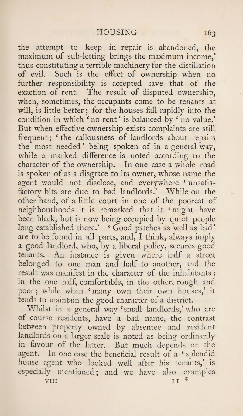 the attempt to keep in repair is abandoned, the maximum of sub-letting brings the maximum income/ thus constituting a terrible machinery for the distillation of evil. Such is the effect of ownership when no further responsibility is accepted save that of the exaction of rent. The result of disputed ownership, when, sometimes, the occupants come to be tenants at will, is little better; for the houses fall rapidly into the condition in which c no rent ’ is balanced by c no valued But when effective ownership exists complaints are still frequent; c the callousness of landlords about repairs the most needed ’ being spoken of in a general way, while a marked difference is noted according to the character of the ownership. In one case a whole road is spoken of as a disgrace to its owner, whose name the agent would not disclose, and everywhere c unsatis¬ factory bits are due to bad landlords.’ While on the other hand, of a little court in one of the poorest of neighbourhoods it is remarked that it c might have been black, but is now being occupied by quiet people long established there.’ c Good patches as well as bad ’ are to be found in all parts, and, I think, always imply a good landlord, who, by a liberal policy, secures good tenants. An instance is given where half a street belonged to one man and half to another, and the result was manifest in the character of the inhabitants: in the one half, comfortable, in the other, rough and poor; while when c many own their own houses,’ it tends to maintain the good character of a district. Whilst in a general way c small landlords,’who are of course residents, have a bad name, the contrast between property owned by absentee and resident landlords on a larger scale is noted as being ordinarily in favour of the latter. But much depends on the agent. In one case the beneficial result of a c splendid house agent who looked well after his tenants,’ is especially mentioned; and we have also examples