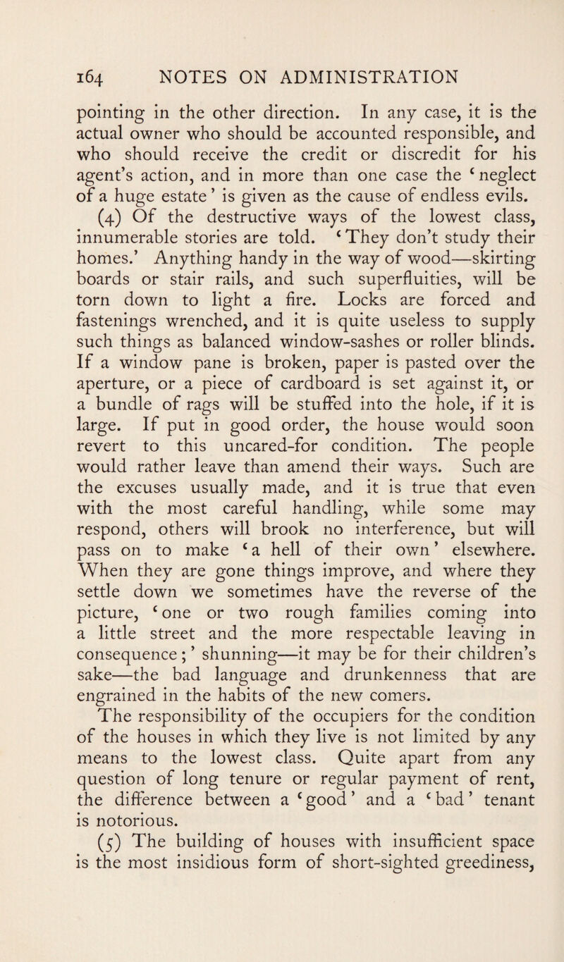 pointing in the other direction. In any case, it is the actual owner who should be accounted responsible, and who should receive the credit or discredit for his agent’s action, and in more than one case the c neglect of a huge estate ’ is given as the cause of endless evils. (4) Of the destructive ways of the lowest class, innumerable stories are told. c They don’t study their homes.’ Anything handy in the way of wood—skirting boards or stair rails, and such superfluities, will be torn down to light a fire. Locks are forced and fastenings wrenched, and it is quite useless to supply such things as balanced window-sashes or roller blinds. If a window pane is broken, paper is pasted over the aperture, or a piece of cardboard is set against it, or a bundle of rags will be stuffed into the hole, if it is large. If put in good order, the house would soon revert to this uncared-for condition. The people would rather leave than amend their ways. Such are the excuses usually made, and it is true that even with the most careful handling, while some may respond, others will brook no interference, but will pass on to make c a hell of their own ’ elsewhere. When they are gone things improve, and where they settle down we sometimes have the reverse of the picture, £ one or two rough families coming into a little street and the more respectable leaving in consequence ; ’ shunning—it may be for their children’s sake—the bad language and drunkenness that are engrained in the habits of the new comers. The responsibility of the occupiers for the condition of the houses in which they live is not limited by any means to the lowest class. Quite apart from any question of long tenure or regular payment of rent, the difference between a c good ’ and a c bad ’ tenant is notorious. (5) The building of houses with insufficient space is the most insidious form of short-sighted greediness,