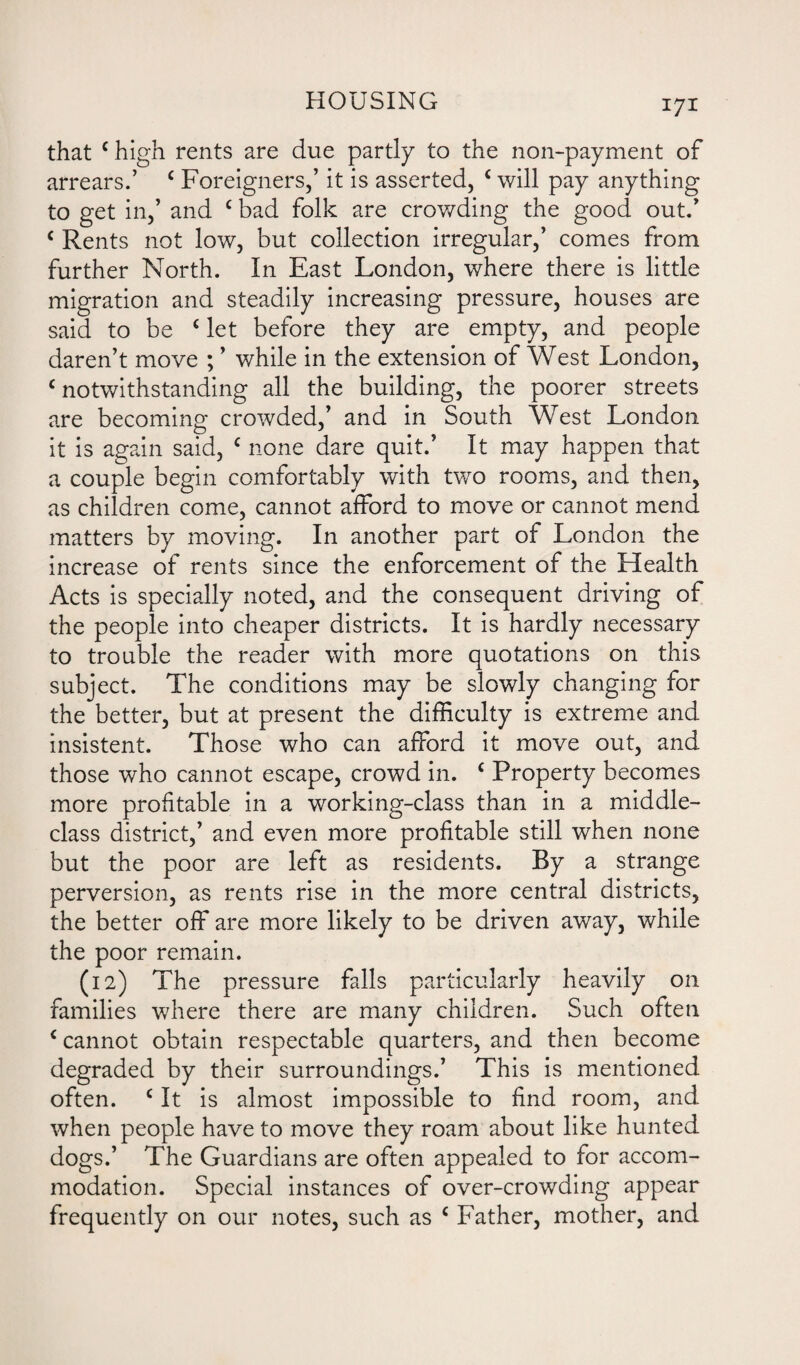 that c high rents are due partly to the non-payment of arrears.’ c Foreigners,’ it is asserted, c will pay anything to get in,’ and c bad folk are crowding the good out.’ c Rents not low, but collection irregular,’ comes from further North. In East London, where there is little migration and steadily increasing pressure, houses are said to be ‘ let before they are empty, and people daren’t move ; ’ while in the extension of West London, Notwithstanding all the building, the poorer streets are becoming crowded,’ and in South West London it is again said, c none dare quit.’ It may happen that a couple begin comfortably with two rooms, and then, as children come, cannot afford to move or cannot mend matters by moving. In another part of London the increase of rents since the enforcement of the Health Acts is specially noted, and the consequent driving of the people into cheaper districts. It is hardly necessary to trouble the reader with more quotations on this subject. The conditions may be slowly changing for the better, but at present the difficulty is extreme and insistent. Those who can afford it move out, and those who cannot escape, crowd in. c Property becomes more profitable in a working-class than in a middle- class district,’ and even more profitable still when none but the poor are left as residents. By a strange perversion, as rents rise in the more central districts, the better off are more likely to be driven away, while the poor remain. (12) The pressure falls particularly heavily on families where there are many children. Such often c cannot obtain respectable quarters, and then become degraded by their surroundings.’ This is mentioned often. c It is almost impossible to find room, and when people have to move they roam about like hunted dogs.’ The Guardians are often appealed to for accom¬ modation. Special instances of over-crowding appear frequently on our notes, such as c Father, mother, and