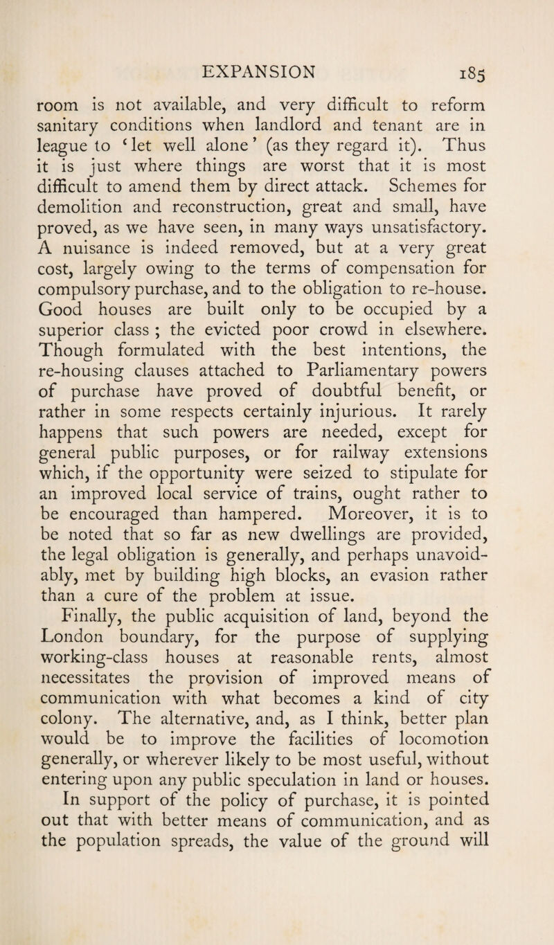 room is not available, and very difficult to reform sanitary conditions when landlord and tenant are in league to clet well alone' (as they regard it). Thus it is just where things are worst that it is most difficult to amend them by direct attack. Schemes for demolition and reconstruction, great and small, have proved, as we have seen, in many ways unsatisfactory. A nuisance is indeed removed, but at a very great cost, largely owing to the terms of compensation for compulsory purchase, and to the obligation to re-house. Good houses are built only to be occupied by a superior class ; the evicted poor crowd in elsewhere. Though formulated with the best intentions, the re-housing clauses attached to Parliamentary powers of purchase have proved of doubtful benefit, or rather in some respects certainly injurious. It rarely happens that such powers are needed, except for general public purposes, or for railway extensions which, if the opportunity were seized to stipulate for an improved local service of trains, ought rather to be encouraged than hampered. Moreover, it is to be noted that so far as new dwellings are provided, the legal obligation is generally, and perhaps unavoid¬ ably, met by building high blocks, an evasion rather than a cure of the problem at issue. Finally, the public acquisition of land, beyond the London boundary, for the purpose of supplying working-class houses at reasonable rents, almost necessitates the provision of improved means of communication with what becomes a kind of city colony. The alternative, and, as I think, better plan would be to improve the facilities of locomotion generally, or wherever likely to be most useful, without entering upon any public speculation in land or houses. In support of the policy of purchase, it is pointed out that with better means of communication, and as the population spreads, the value of the ground will