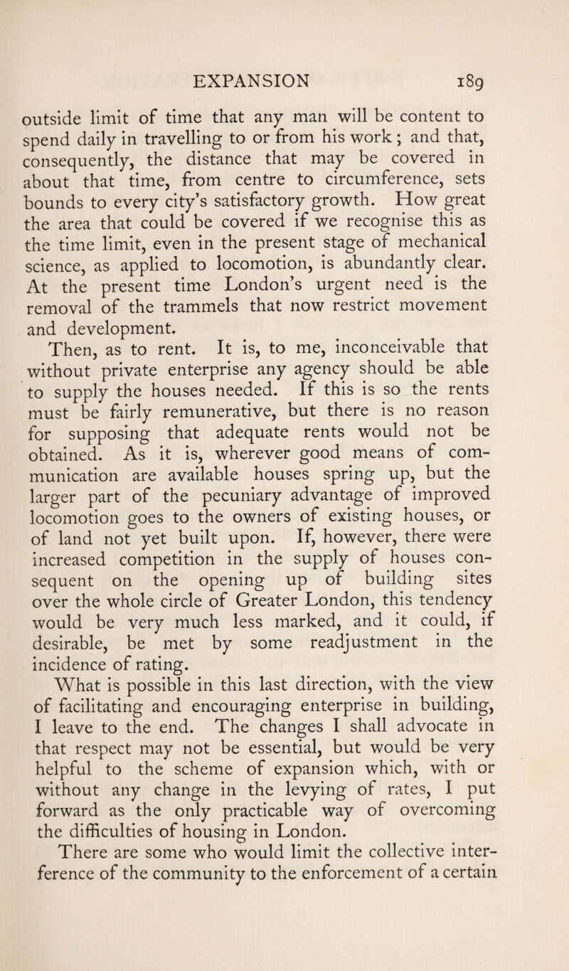 outside limit of time that any man will be content to spend daily in travelling to or from his work ; and that, consequently, the distance that may be covered in about that time, from centre to circumference, sets bounds to every city’s satisfactory growth. How great the area that could be covered if we recognise this as the time limit, even in the present stage of mechanical science, as applied to locomotion, is abundantly clear. At the present time London’s urgent need is the removal of the trammels that now restrict movement and development. Then, as to rent. It is, to me, inconceivable that without private enterprise any agency should be able to supply the houses needed. If this is so the rents must be fairly remunerative, but there is no reason for supposing that adequate rents would not be obtained. As it is, wherever good means of com¬ munication are available houses spring up, but the larger part of the pecuniary advantage of improved locomotion goes to the owners of existing houses, or of land not yet built upon. If, however, there were increased competition in the supply of houses con¬ sequent on the opening up of building sites over the whole circle of Greater London, this tendency would be very much less marked, and it could, if desirable, be met by some readjustment in the incidence of rating. What is possible in this last direction, with the view of facilitating and encouraging enterprise in building, I leave to the end. The changes I shall advocate in that respect may not be essential, but would be very helpful to the scheme of expansion which, with or without any change in the levying of rates, I put forward as the only practicable way of overcoming the difficulties of housing in London. There are some who would limit the collective inter¬ ference of the community to the enforcement of a certain