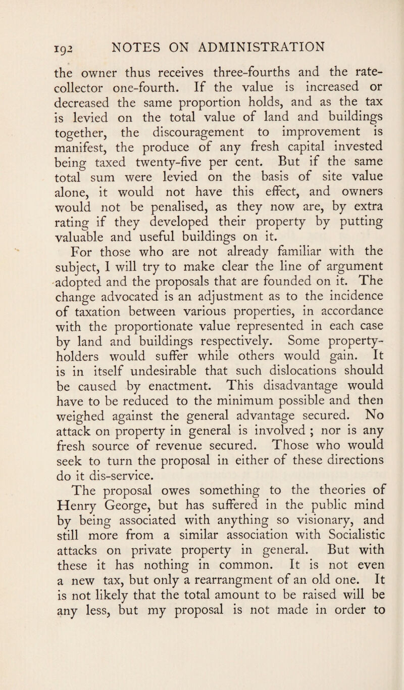 the owner thus receives three-fourths and the rate- collector one-fourth. If the value is increased or decreased the same proportion holds, and as the tax is levied on the total value of land and buildings together, the discouragement to improvement is manifest, the produce of any fresh capital invested being taxed twenty-five per cent. But if the same total sum were levied on the basis of site value alone, it would not have this effect, and owners would not be penalised, as they now are, by extra rating if they developed their property by putting valuable and useful buildings on it. For those who are not already familiar with the subject, I will try to make clear the line of argument adopted and the proposals that are founded on it. The change advocated is an adjustment as to the incidence of taxation between various properties, in accordance with the proportionate value represented in each case by land and buildings respectively. Some property- holders would suffer while others would gain. It is in itself undesirable that such dislocations should be caused by enactment. This disadvantage would have to be reduced to the minimum possible and then weighed against the general advantage secured. No attack on property in general is involved ; nor is any fresh source of revenue secured. Those who would seek to turn the proposal in either of these directions do it dis-service. The proposal owes something to the theories of Henry George, but has suffered in the public mind by being associated with anything so visionary, and still more from a similar association with Socialistic attacks on private property in general. But with these it has nothing in common. It is not even a new tax, but only a rearrangment of an old one. It is not likely that the total amount to be raised will be any less, but my proposal is not made in order to