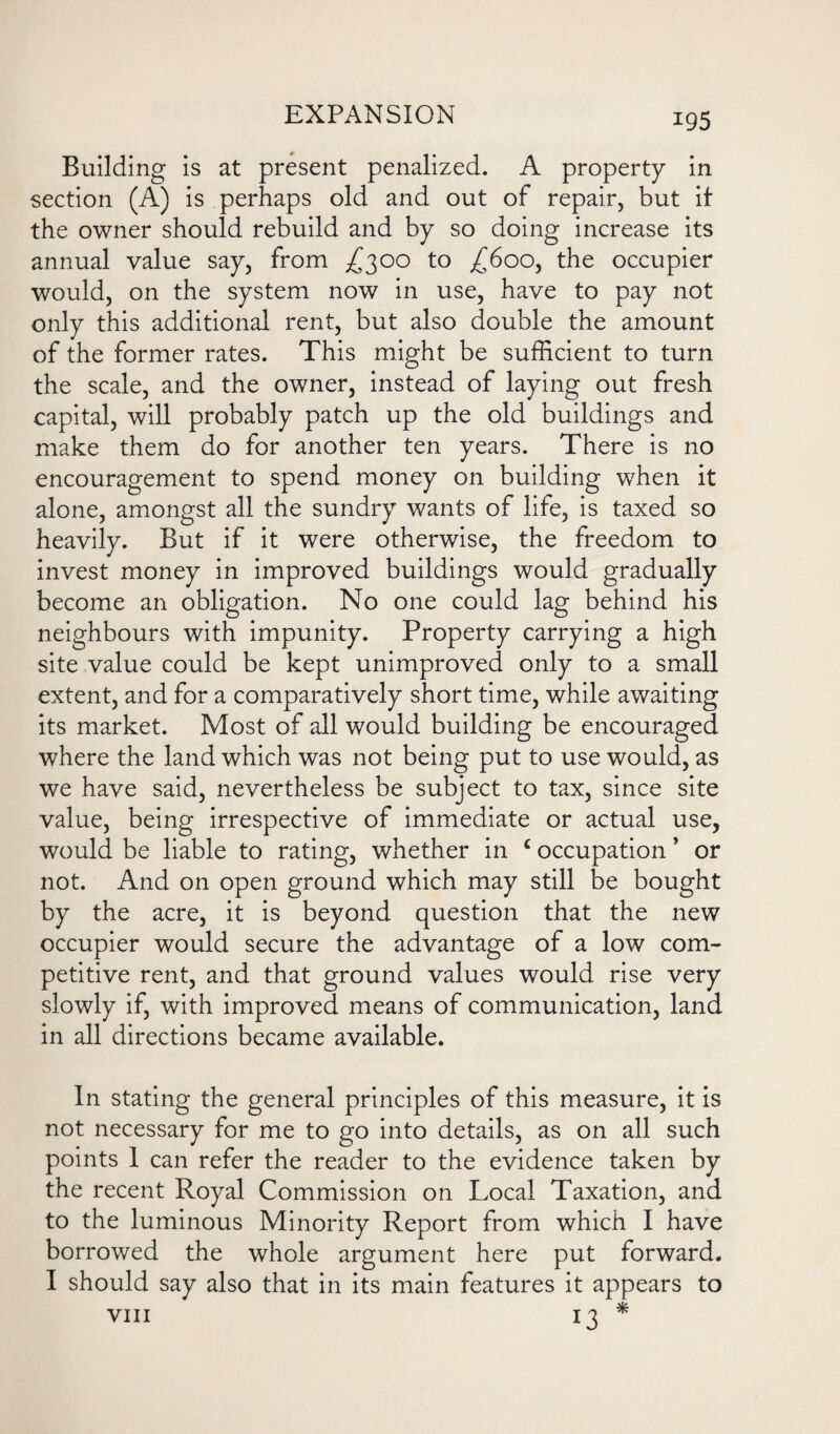 Building is at present penalized. A property in section (A) is perhaps old and out of repair, but if the owner should rebuild and by so doing increase its annual value say, from £300 to ^600, the occupier would, on the system now in use, have to pay not only this additional rent, but also double the amount of the former rates. This might be sufficient to turn the scale, and the owner, instead of laying out fresh capital, will probably patch up the old buildings and make them do for another ten years. There is no encouragement to spend money on building when it alone, amongst all the sundry wants of life, is taxed so heavily. But if it were otherwise, the freedom to invest money in improved buildings would gradually become an obligation. No one could lag behind his neighbours with impunity. Property carrying a high site value could be kept unimproved only to a small extent, and for a comparatively short time, while awaiting its market. Most of all would building be encouraged where the land which was not being put to use would, as we have said, nevertheless be subject to tax, since site value, being irrespective of immediate or actual use, would be liable to rating, whether in c occupation ’ or not. And on open ground which may still be bought by the acre, it is beyond question that the new occupier would secure the advantage of a low com¬ petitive rent, and that ground values would rise very slowly if, with improved means of communication, land in all directions became available. In stating the general principles of this measure, it is not necessary for me to go into details, as on all such points 1 can refer the reader to the evidence taken by the recent Royal Commission on Local Taxation, and to the luminous Minority Report from which I have borrowed the whole argument here put forward. I should say also that in its main features it appears to viii 13 *