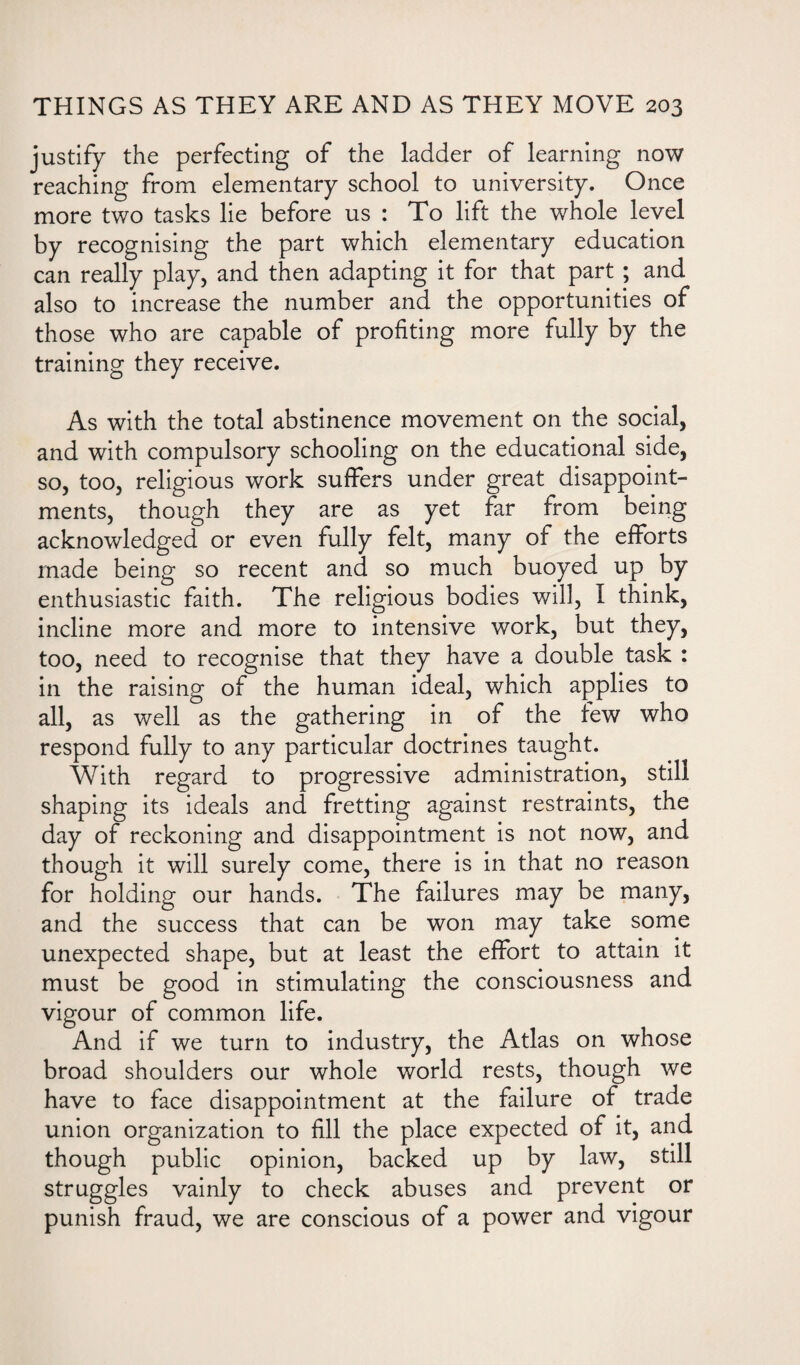 justify the perfecting of the ladder of learning now reaching from elementary school to university. Once more two tasks lie before us : To lift the whole level by recognising the part which elementary education can really play, and then adapting it for that part ; and also to increase the number and the opportunities of those who are capable of profiting more fully by the training they receive. As with the total abstinence movement on the social, and with compulsory schooling on the educational side, so, too, religious work suffers under great disappoint¬ ments, though they are as yet far from being acknowledged or even fully felt, many of the efforts made being so recent and so much buoyed up by enthusiastic faith. The religious bodies will, I think, incline more and more to intensive work, but they, too, need to recognise that they have a double task : in the raising of the human ideal, which applies to all, as well as the gathering in of the few who respond fully to any particular doctrines taught. With regard to progressive administration, still shaping its ideals and fretting against restraints, the day of reckoning and disappointment is not now, and though it will surely come, there is in that no reason for holding our hands. The failures may be many, and the success that can be won may take some unexpected shape, but at least the effort to attain it must be good in stimulating the consciousness and vigour of common life. And if we turn to industry, the Atlas on whose broad shoulders our whole world rests, though we have to face disappointment at the failure of trade union organization to fill the place expected of it, and though public opinion, backed up by law, still struggles vainly to check abuses and prevent or punish fraud, we are conscious of a power and vigour