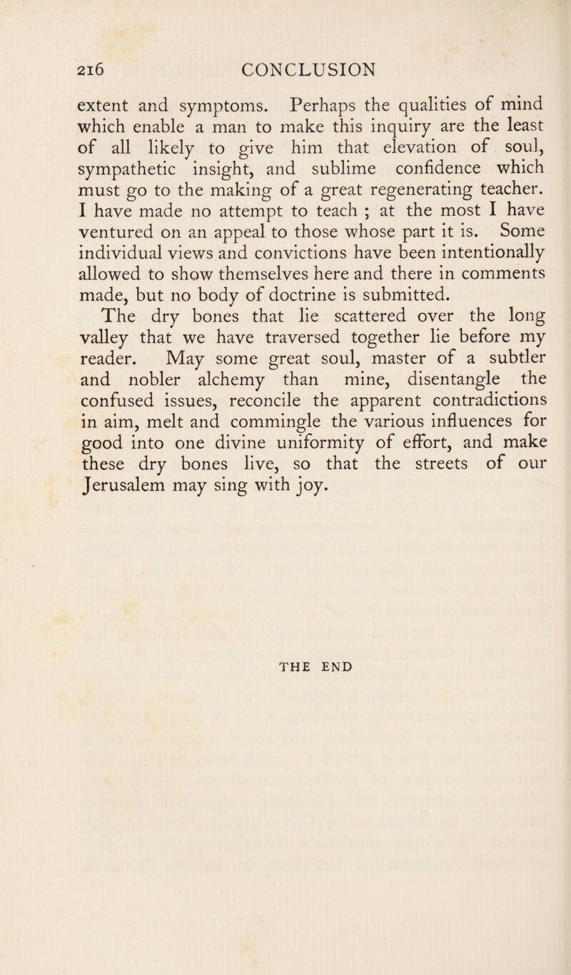 extent and symptoms. Perhaps the qualities of mind which enable a man to make this inquiry are the least of all likely to give him that elevation of soul, sympathetic insight, and sublime confidence which must go to the making of a great regenerating teacher. I have made no attempt to teach ; at the most I have ventured on an appeal to those whose part it is. Some individual views and convictions have been intentionally allowed to show themselves here and there in comments made, but no body of doctrine is submitted. The dry bones that lie scattered over the long valley that we have traversed together lie before my reader. May some great soul, master of a subtler and nobler alchemy than mine, disentangle the confused issues, reconcile the apparent contradictions in aim, melt and commingle the various influences for good into one divine uniformity of effort, and make these dry bones live, so that the streets of our Jerusalem may sing with joy. THE END