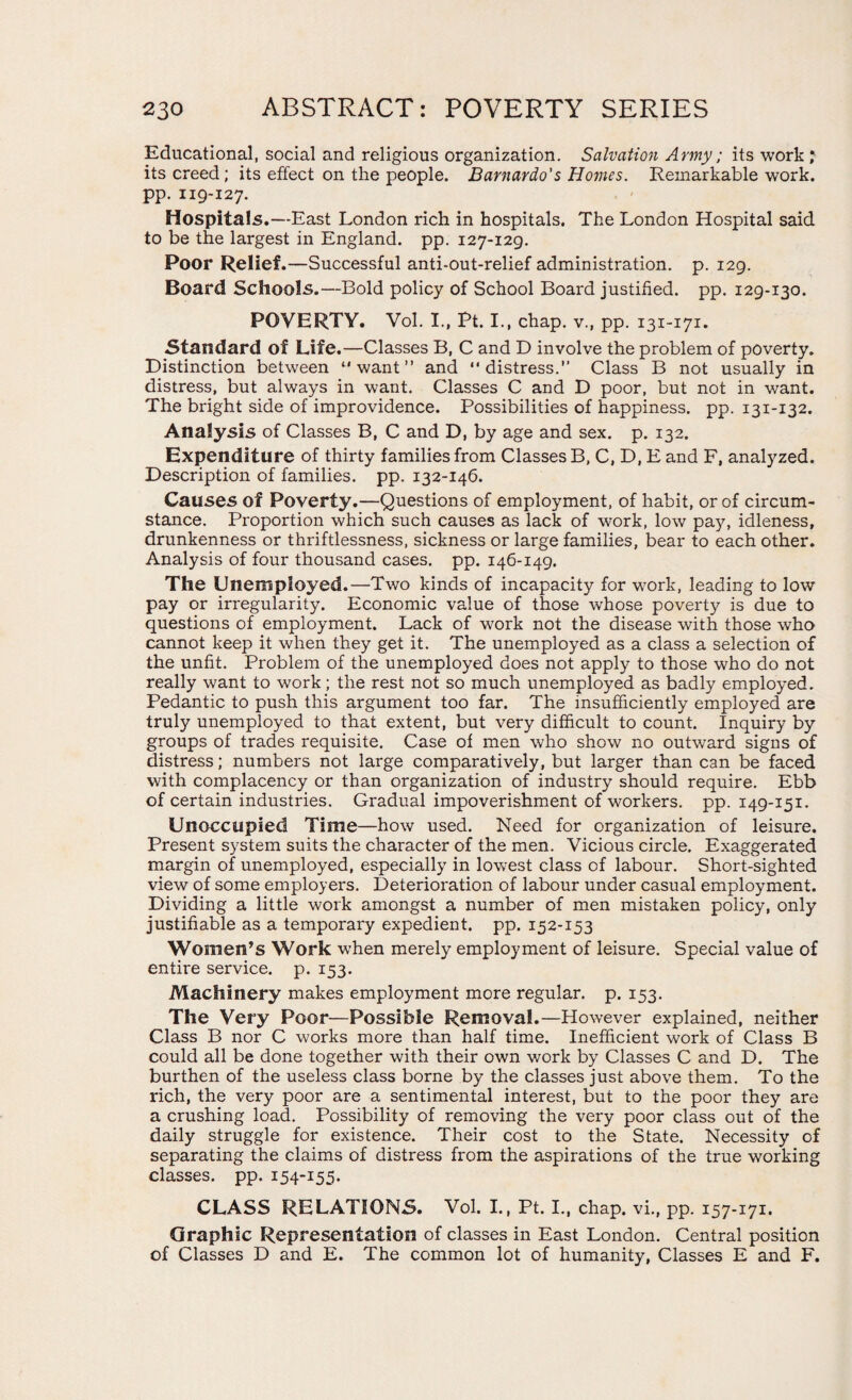 Educational, social and religious organization. Salvation Army; its work * its creed; its effect on the people. Barnardo's Homes. Remarkable work, pp. 119-127. Hospitals.—East London rich in hospitals. The London Hospital said to be the largest in England, pp. 127-129. Poor Relief .—Successful anti-out-relief administration, p. 129. Board Schools.—Bold policy of School Board justified, pp. 129-130. POVERTY. Vol. I., Pt. I., chap, v., pp. 131-171. Standard of Life.—Classes B, C and D involve the problem of poverty. Distinction between “want” and “distress.” Class B not usually in distress, but always in want. Classes C and D poor, but not in want. The bright side of improvidence. Possibilities of happiness, pp. 131-132. Analysis of Classes B, C and D, by age and sex. p. 132. Expenditure of thirty families from Classes B, C, D, E and F, analyzed. Description of families, pp. 132-146. Causes of Poverty.—Questions of employment, of habit, or of circum¬ stance. Proportion which such causes as lack of work, low pay, idleness, drunkenness or thriftlessness, sickness or large families, bear to each other. Analysis of four thousand cases, pp. 146-149. The Unemployed.—Two kinds of incapacity for work, leading to low pay or irregularity. Economic value of those whose poverty is due to questions of employment. Lack of work not the disease with those who cannot keep it when they get it. The unemployed as a class a selection of the unfit. Problem of the unemployed does not apply to those who do not really want to work; the rest not so much unemployed as badly employed. Pedantic to push this argument too far. The insufficiently employed are truly unemployed to that extent, but very difficult to count. Inquiry by groups of trades requisite. Case of men who show no outward signs of distress; numbers not large comparatively, but larger than can be faced with complacency or than organization of industry should require. Ebb of certain industries. Gradual impoverishment of workers, pp. 149-151. Unoccupied Time—how used. Need for organization of leisure. Present system suits the character of the men. Vicious circle. Exaggerated margin of unemployed, especially in lowest class of labour. Short-sighted view of some employers. Deterioration of labour under casual employment. Dividing a little work amongst a number of men mistaken policy, only justifiable as a temporary expedient, pp. 152-153 Women’s Work when merely employment of leisure. Special value of entire service, p. 153. Machinery makes employment more regular, p. 153. The Very Poor—Possible Removal.—However explained, neither Class B nor C works more than half time. Inefficient work of Class B could all be done together with their own work by Classes C and D. The burthen of the useless class borne by the classes just above them. To the rich, the very poor are a sentimental interest, but to the poor they are a crushing load. Possibility of removing the very poor class out of the daily struggle for existence. Their cost to the State. Necessity of separating the claims of distress from the aspirations of the true working classes, pp. 154-155. CLASS RELATIONS. Vol. I., Pt. I., chap, vi., pp. 157-171. Graphic Representation of classes in East London. Central position of Classes D and E. The common lot of humanity, Classes E and F.