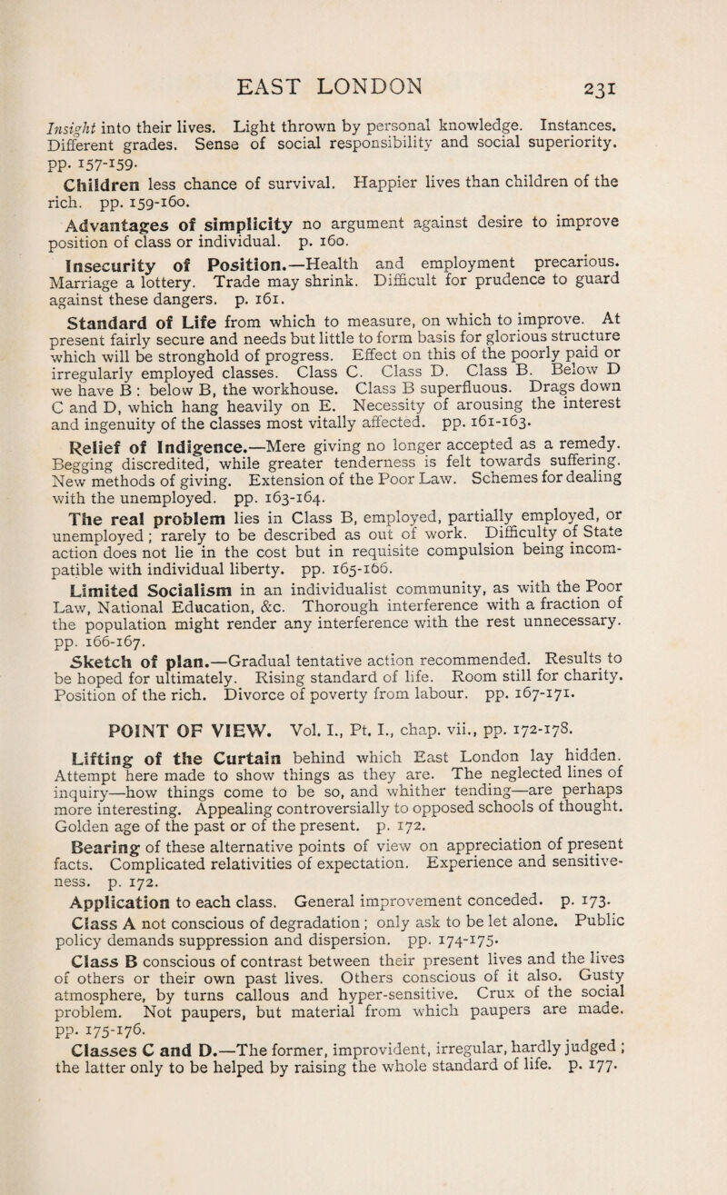 Insight into their lives. Light thrown by personal knowledge. Instances. Different grades. Sense of social responsibility and social superiority. pp- 157-159- Children less chance of survival. Happier lives than children of the rich. pp. 159-160. Advantages of simplicity no argument against desire to improve position of class or individual, p. 160. Insecurity of Position.—Health and employment precarious. Marriage a lottery. Trade may shrink. Difficult for prudence to guard against these dangers, p. 161. Standard of Life from which to measure, on which to improve. At present fairly secure and needs but little to form basis for glorious structure which will be stronghold of progress. Effect on this of the poorly paid or irregularly employed classes. Class C. Class D. Class B. Below D we have B : below B, the workhouse. Class B superfluous. Drags down C and D, which hang heavily on E. Necessity of arousing the interest and ingenuity of the classes most vitally affected, pp. 161-163. Relief of Indigence.—Mere giving no longer accepted as a remedy. Begging discredited, while greater tenderness is felt towards suffering. New methods of giving. Extension of the Poor Law. Schemes for dealing with the unemployed, pp. 163-164. The real problem lies in Class B, employed, partially employed, or unemployed ; rarely to be described as out of work. Difficulty of State action does not lie in the cost but in requisite compulsion being incom¬ patible with individual liberty, pp. 165-166. Limited Socialism in an individualist community, as with the Poor Law, National Education, &c. Thorough interference with a fraction of the population might render any interference with the rest unnecessary, pp. 166-167. Sketch of plan.—Gradual tentative action recommended. Results to be hoped for ultimately. Rising standard of life. Room still for charity. Position of the rich. Divorce of poverty from labour, pp. 167-171. POINT OF VIEW. Vol. I., Pt. I., chap, vii., pp. 172-178. Lifting of the Curtain behind which East London lay hidden. Attempt here made to show things as they are. The neglected lines of inquiry—how things come to be so, and whither tending—are perhaps more interesting. Appealing controversially to opposed schools of thought. Golden age of the past or of the present, p. 172. Bearing of these alternative points of view on appreciation of present facts. Complicated relativities of expectation. Experience and sensitive¬ ness. p. 172. Application to each class. General improvement conceded, p. 173. Class A not conscious of degradation; only ask to be let alone. Public policy demands suppression and dispersion, pp. 174-175. Class B conscious of contrast between their present lives and the lives of others or their own past lives. Others conscious of it also. Gusty atmosphere, by turns callous and hyper-sensitive. Crux of the social problem. Not paupers, but material from which paupers are made, pp. 175-176. Classes C and D.—The former, improvident, irregular, hardly judged ; the latter only to be helped by raising the whole standard of life. p. 177.