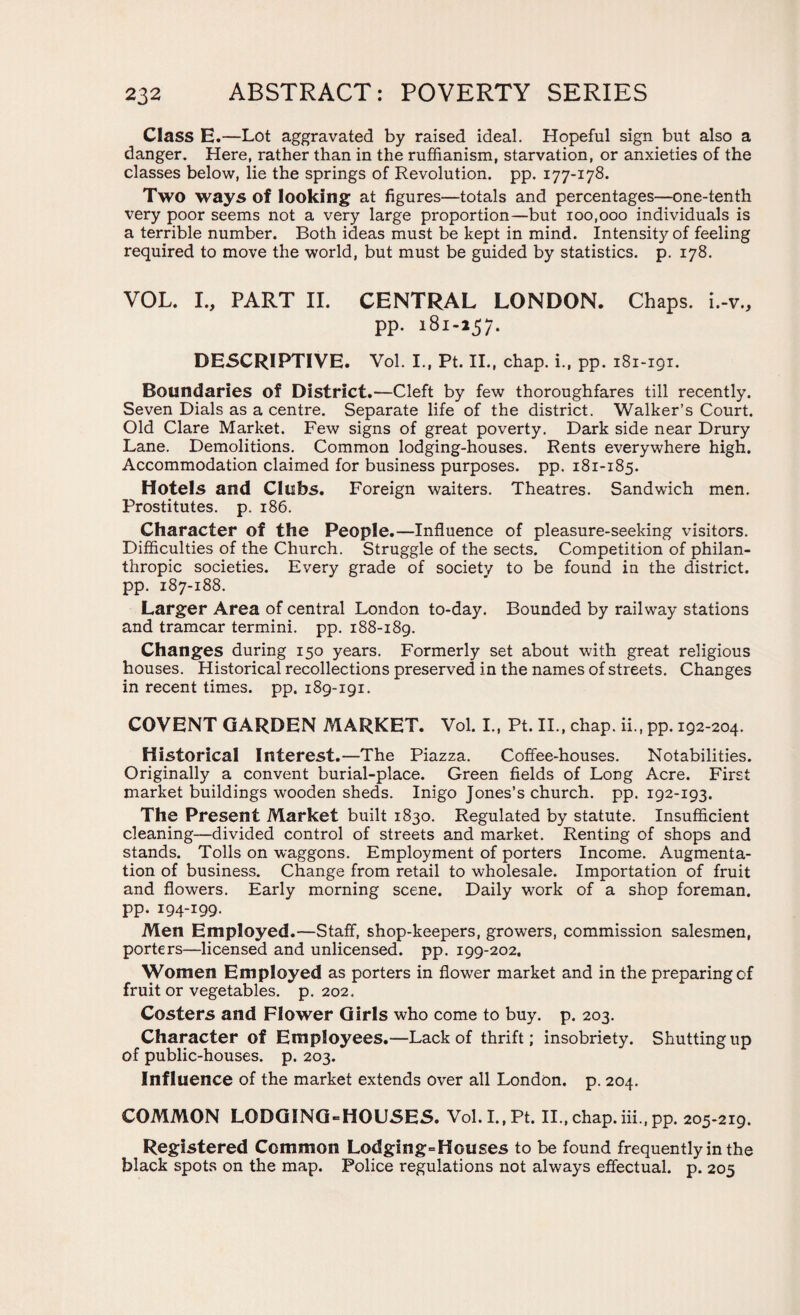 Class E .—Lot aggravated by raised ideal. Hopeful sign but also a danger. Here, rather than in the ruffianism, starvation, or anxieties of the classes below, lie the springs of Revolution, pp. 177-178. Two ways of looking at figures—totals and percentages—one-tenth very poor seems not a very large proportion—but 100,000 individuals is a terrible number. Both ideas must be kept in mind. Intensity of feeling required to move the world, but must be guided by statistics, p. 178. VOL. I., PART II. CENTRAL LONDON. Chaps, i.-v., pp. 181-257. DESCRIPTIVE. Vol. I., Pt. II., chap, i., pp. 181-191. Boundaries of District.—Cleft by few thoroughfares till recently. Seven Dials as a centre. Separate life of the district. Walker’s Court. Old Clare Market. Few signs of great poverty. Dark side near Drury Lane. Demolitions. Common lodging-houses. Rents everywhere high. Accommodation claimed for business purposes, pp. 181-185. Hotels and Clubs. Foreign waiters. Theatres. Sandwich men. Prostitutes, p. 186. Character of the People.—Influence of pleasure-seeking visitors. Difficulties of the Church. Struggle of the sects. Competition of philan¬ thropic societies. Every grade of society to be found in the district, pp. 187-188. Larger Area of central London to-day. Bounded by railway stations and tramcar termini, pp. 188-189. Changes during 150 years. Formerly set about with great religious houses. Historical recollections preserved in the names of streets. Changes in recent times, pp. 189-191. COVENT GARDEN MARKET. Vol. I., Pt. II., chap, ii., pp. 192-204. Historical Interest.—The Piazza. Coffee-houses. Notabilities. Originally a convent burial-place. Green fields of Long Acre. First market buildings wooden sheds. Inigo Jones’s church, pp. 192-193. The Present Market built 1830. Regulated by statute. Insufficient cleaning—divided control of streets and market. Renting of shops and stands. Tolls on waggons. Employment of porters Income. Augmenta¬ tion of business. Change from retail to wholesale. Importation of fruit and flowers. Early morning scene. Daily work of a shop foreman, pp. 194-199- Men Employed.—Staff, shop-keepers, growers, commission salesmen, porters—licensed and unlicensed, pp. 199-202. Women Employed as porters in flower market and in the preparing of fruit or vegetables, p.202. Costers and Flower Girls who come to buy. p. 203. Character of Employees.—Lack of thrift; insobriety. Shutting up of public-houses, p. 203. Influence of the market extends over all London, p. 204. COMMON LODGING-HOUSES. VoI.I.,Pt. II., chap.iii.,pp. 205-219. Registered Common Lodging-Houses to be found frequently in the black spots on the map. Police regulations not always effectual, p. 205