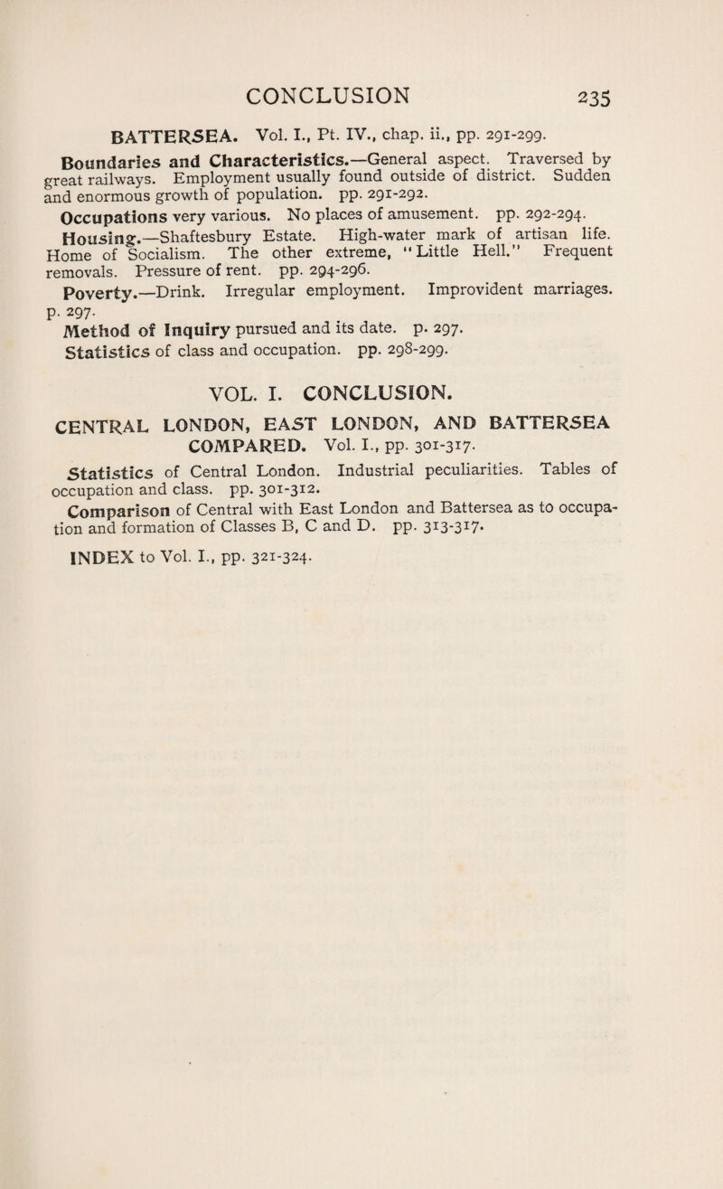 BATTERSEA. Vol. I., Pt. IV., chap, ii., pp. 291-299. Boundaries and Characteristics.—General aspect. Traversed by great railways. Employment usually found outside of district. Sudden and enormous growth of population, pp. 291-292. Occupations very various. No places of amusement, pp. 292-294. Housing.—Shaftesbury Estate. High-water mark of artisan life. Home of Socialism. The other extreme, Little Hell.” Frequent removals. Pressure of rent. pp. 294-296. Poverty.—Drink. Irregular employment. Improvident marriages, p. 297. Method of Inquiry pursued and its date. p. 297. Statistics of class and occupation, pp. 298-299. VOL. I. CONCLUSION. CENTRAL LONDON, EAST LONDON, AND BATTERSEA COMPARED. Vol. I., pp. 301-3*7* Statistics of Central London. Industrial peculiarities. Tables of occupation and class, pp. 301-312. Comparison of Central with East London and Battersea as to occupa¬ tion and formation of Classes B, C and D. pp. 3I3-3I7*