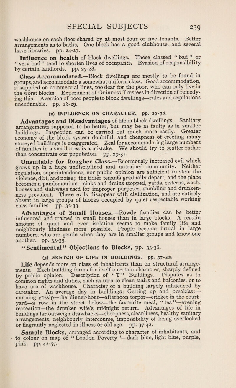 washhouse on each floor shared by at most four or five tenants. Better arrangements as to baths. One block has a good clubhouse, and several have libraries, pp. 24-27. Influence on health of block dwellings. Those classed “ bad ” or “very bad ” tend to shorten lives of occupants. Evasion of responsibility by certain landlords, pp. 27-28. Class Accommodated.—Block dwellings are mostly to be found in groups, and accommodate a somewhat uniform class. Good accommodation, if supplied on commercial lines, too dear for the poor, who can only live in the worst blocks. Experiment of Guinness Trustees in direction of remedy¬ ing this. Aversion of poor people to block dwellings—rules and regulations unendurable, pp. 28-29. (2) INFLUENCE ON CHARACTER, pp. 29-36. Advantages and Disadvantages of life in block dwellings. Sanitary arrangements supposed to be better, but may be as faulty as in smaller buildings. Inspection can be carried out much more easily. Greater economy of the block system doubtful, and cheapness of erecting many storeyed buildings is exaggerated. Zeal for accommodating large numbers of families in a small area is a mistake. We should try to scatter rather than concentrate our population, pp. 29-31. Unsuitable for Rougher Class.—Enormously increased evil which grows up in a huge undisciplined and untrained community. Neither regulation, superintendence, nor public opinion are sufficient to stem the violence, dirt, and noise ; the tidier tenants gradually depart, and the place becomes a pandemonium—sinks and drains stopped, yards, cisterns, wash¬ houses and stairways used for improper purposes, gambling and drunken¬ ness prevalent. These evils disappear with civilization, and are entirely absent in large groups of blocks occupied by quiet respectable working class families, pp. 32-33. Advantages of Small Houses.—Rowdy families can be better influenced and trained in small houses than in large blocks. A certain amount of quiet and even isolation seems to make family life and neighbourly kindness more possible. People become brutal in large numbers, who are gentle when they are in smaller groups and know one another, pp. 33-35. “ Sentimental ” Objections to Blocks, pp. 35-36. (3) SKETCH OF LIFE IN BUILDINGS, pp. 37“42- Life depends more on class of inhabitants than on structural arrange¬ ments. Each building forms for itself a certain character, sharply defined by public opinion. Description of “T” Buildings. Disputes as to common rights and duties, such as turn to clean stairs and balconies, or to have use of washhouse. Character of a building largely influenced by caretaker. An average day in buildings: Getting up and breakfast—• morning gossip—the dinner-hour—afternoon torpor—cricket in the court yard—a row in the street below—the favourite meal, “tea”—evening recreation—the drunken wife’s midnight return. Advantages of life in buildings far outweigh drawbacks—cheapness, cleanliness, healthy sanitary arrangements, neighbourly intercourse, impossibility of being overlooked or flagrantly neglected in illness or old age. pp. 37-42. Sample Blocks, arranged according to character of inhabitants, and - to colour on map of “London Poverty—dark blue, light blue, purple, pink. pp. 42-57.