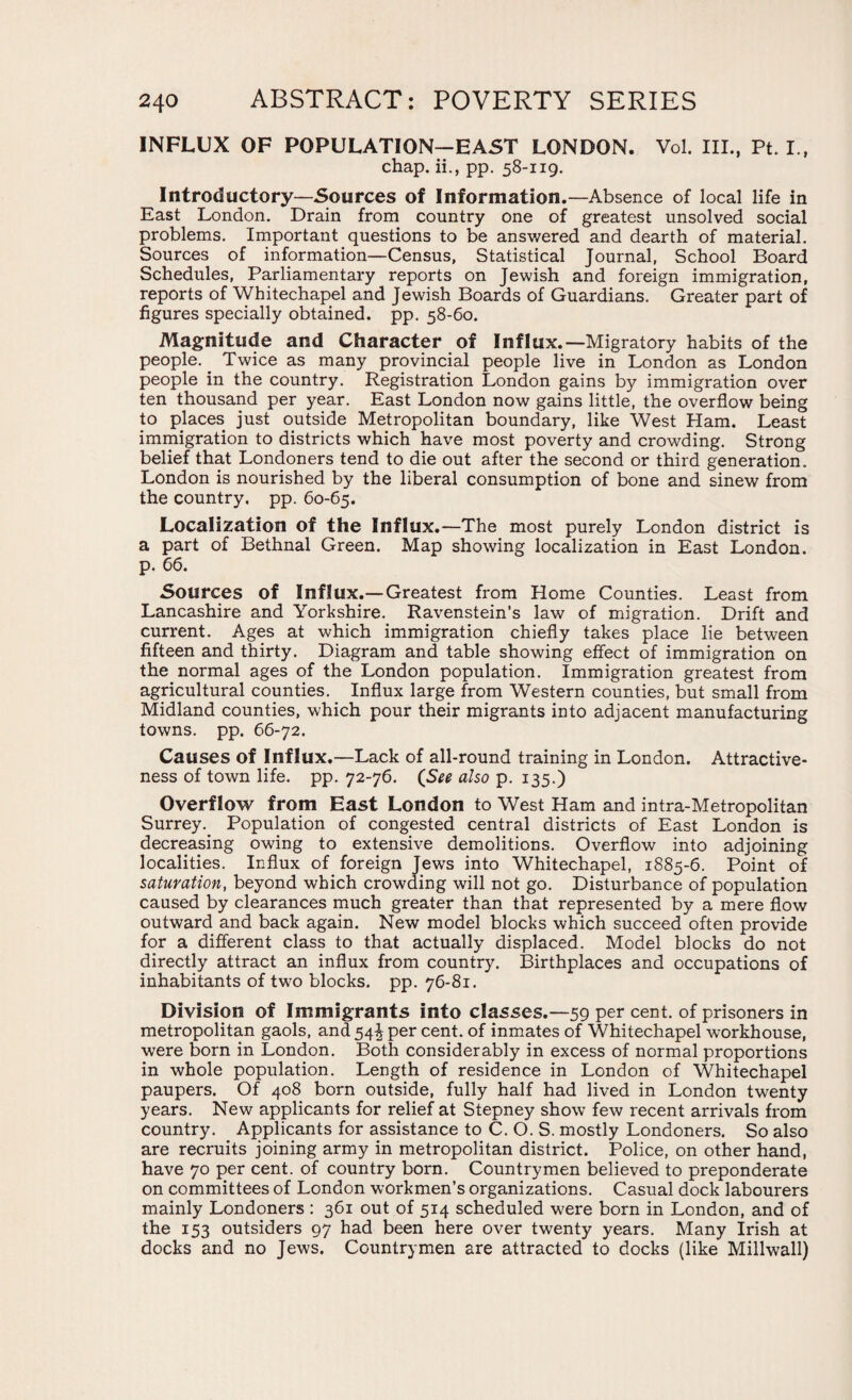 INFLUX OF POPULATION—EAST LONDON. Vol. III., Pt. I., chap, ii., pp. 58-119. Introductory—Sources of Information.—Absence of local life in East London. Drain from country one of greatest unsolved social problems. Important questions to be answered and dearth of material. Sources of information—Census, Statistical Journal, School Board Schedules, Parliamentary reports on Jewish and foreign immigration, reports of Whitechapel and Jewish Boards of Guardians. Greater part of figures specially obtained, pp. 58-60. Magnitude and Character of Influx.—Migratory habits of the people. Twice as many provincial people live in London as London people in the country. Registration London gains by immigration over ten thousand per year. East London now gains little, the overflow being to places just outside Metropolitan boundary, like West Ham. Least immigration to districts which have most poverty and crowding. Strong belief that Londoners tend to die out after the second or third generation. London is nourished by the liberal consumption of bone and sinew from the country, pp. 60-65. Localization of the Influx.—The most purely London district is a part of Bethnal Green. Map showing localization in East London, p. 66. Sources of Influx.—Greatest from Home Counties. Least from Lancashire and Yorkshire. Ravenstein’s law of migration. Drift and current. Ages at which immigration chiefly takes place lie between fifteen and thirty. Diagram and table showing effect of immigration on the normal ages of the London population. Immigration greatest from agricultural counties. Influx large from Western counties, but small from Midland counties, which pour their migrants into adjacent manufacturing towns, pp. 66-72. Causes of Influx.—Lack of all-round training in London. Attractive¬ ness of town life. pp. 72-76. (See also p. 135.) Overflow from East London to West Ham and intra-Metropolitan Surrey.. Population of congested central districts of East London is decreasing owing to extensive demolitions. Overflow into adjoining localities. Influx of foreign Jews into Whitechapel, 1885-6. Point of saturation, beyond which crowding will not go. Disturbance of population caused by clearances much greater than that represented by a mere flow outward and back again. New model blocks which succeed often provide for a different class to that actually displaced. Model blocks do not directly attract an influx from country. Birthplaces and occupations of inhabitants of two blocks, pp. 76-81. Division of Immigrants into classes.—59 per cent, of prisoners in metropolitan gaols, and 54^ per cent, of inmates of Whitechapel workhouse, were born in London. Both considerably in excess of normal proportions in whole population. Length of residence in London of Whitechapel paupers. Of 408 born outside, fully half had lived in London twenty years. New applicants for relief at Stepney show few recent arrivals from country. Applicants for assistance to C. O. S. mostly Londoners. So also are recruits joining army in metropolitan district. Police, on other hand, have 70 per cent, of country born. Countrymen believed to preponderate on committees of London workmen’s organizations. Casual dock labourers mainly Londoners : 361 out of 514 scheduled were born in London, and of the 153 outsiders 97 had been here over twenty years. Many Irish at docks and no Jews. Countrymen are attracted to docks (like Millwall)