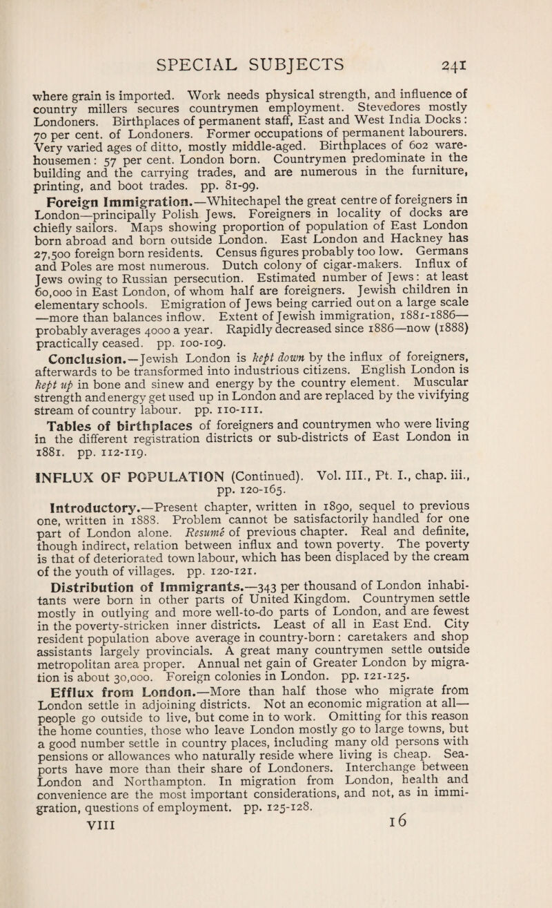 where grain is imported. Work needs physical strength, and influence of country millers secures countrymen employment. Stevedores mostly Londoners. Birthplaces of permanent staff, East and West India Docks : 70 per cent, of Londoners. Former occupations of permanent labourers. Very varied ages of ditto, mostly middle-aged. Birthplaces of 602 ware¬ housemen : 57 per cent. London born. Countrymen predominate in the building and the carrying trades, and are numerous in the furniture, printing, and boot trades, pp. 81-99. Foreign Immigration.—Whitechapel the great centre of foreigners in London—principally Polish Jews. Foreigners in locality of docks are chiefly sailors. Maps showing proportion of population of East London born abroad and born outside London. East London and Hackney has 27,500 foreign born residents. Census figures probably too low. Germans and Poles are most numerous. Dutch colony of cigar-makers. Influx of Jews owing to Russian persecution. Estimated number of Jews: at least 60,000 in East London, of whom half are foreigners. Jewish children in elementary schools. Emigration of Jews being carried out on a large scale —more than balances inflow. Extent of Jewish immigration, 1881-1886—- probably averages 4000 a year. Rapidly decreased since 1886—now (1888) practically ceased, pp. 100-109. Conclusion. — Jewish London is kept down by the influx of foreigners, afterwards to be transformed into industrious citizens. English London is kept up in bone and sinew and energy by the country element. Muscular strength and energy get used up in London and are replaced by the vivifying stream of country labour, pp. no-in. Tables of birthplaces of foreigners and countrymen who were living in the different registration districts or sub-districts of East London in 1881. pp. 112-119. INFLUX OF POPULATION (Continued). Vol. III., Pt. I., chap, iii., pp. 120-165. Introductory.—Present chapter, written in 1890, sequel to previous one, written in 1888. Problem cannot be satisfactorily handled for one part of London alone. Resume of previous chapter. Real and definite, though indirect, relation between influx and town poverty. The poverty is that of deteriorated town labour, which has been displaced by the cream of the youth of villages, pp. 120-121. Distribution of Immigrants.— 343 per thousand of London inhabi¬ tants were born in other parts of United Kingdom. Countrymen settle mostly in outlying and more well-to-do parts of London, and are fewest in the poverty-stricken inner districts. Least of all in East End. City resident population above average in country-born: caretakers and shop assistants largely provincials. A great many countrymen settle outside metropolitan area proper. Annual net gain of Greater London by migra¬ tion is about 30,000. Foreign colonies in London, pp. 121-125. Efflux from London.—More than half those who migrate from London settle in adjoining districts. Not an economic migration at all— people go outside to live, but come in to work. Omitting for this reason the home counties, those who leave London mostly go to large towns, but a good number settle in country places, including many old persons with pensions or allowances who naturally reside where living is cheap. Sea¬ ports have more than their share of Londoners. Interchange between London and Northampton. In migration from London, health and convenience are the most important considerations, and not, as in immi¬ gration, questions of employment, pp. 125-128. VIII 16