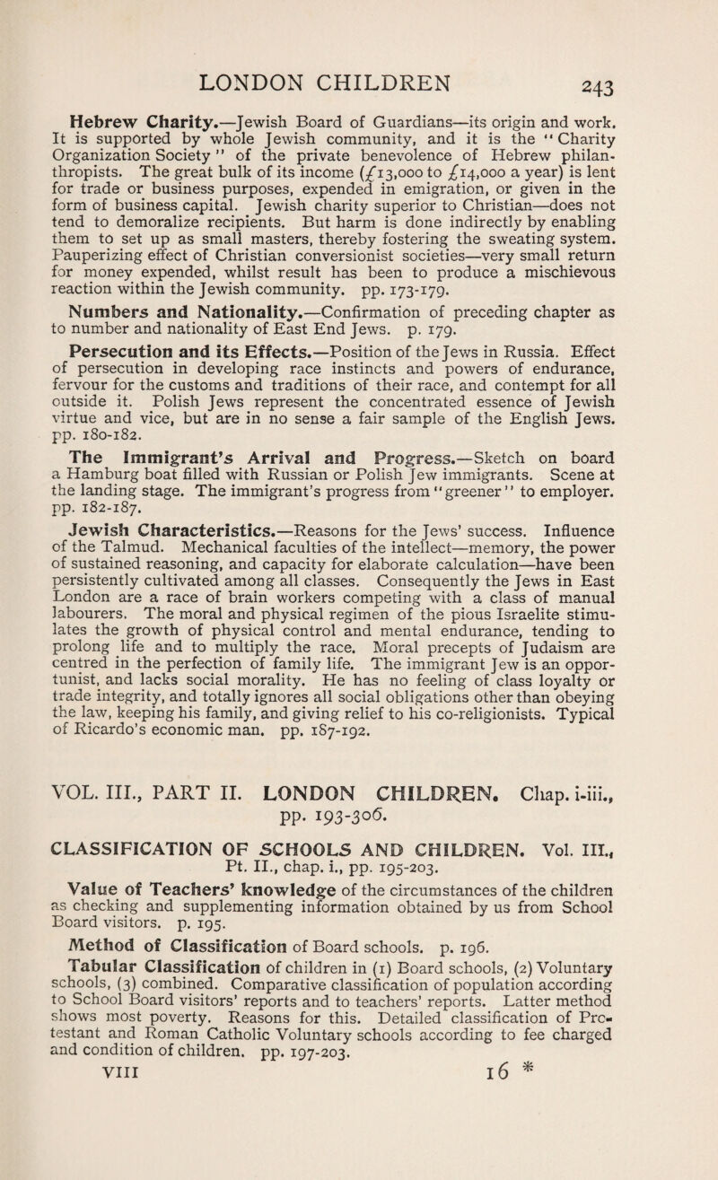 Hebrew Charity.—Jewish Board of Guardians—its origin and work. It is supported by whole Jewish community, and it is the “Charity Organization Society ” of the private benevolence of Hebrew philan¬ thropists. The great bulk of its income (£13,000 to £14,000 a year) is lent for trade or business purposes, expended in emigration, or given in the form of business capital. Jewish charity superior to Christian—does not tend to demoralize recipients. But harm is done indirectly by enabling them to set up as small masters, thereby fostering the sweating system. Pauperizing effect of Christian conversionist societies—very small return for money expended, whilst result has been to produce a mischievous reaction within the Jewish community, pp. 173-179. Numbers and Nationality.—Confirmation of preceding chapter as to number and nationality of East End Jews. p. 179. Persecution and its Effects.—Position of the Jews in Russia. Effect of persecution in developing race instincts and powers of endurance, fervour for the customs and traditions of their race, and contempt for all outside it. Polish Jews represent the concentrated essence of Jewish virtue and vice, but are in no sense a fair sample of the English Jews, pp. 180-182. The Immigrant’s Arrival and Progress.—Sketch on board a Hamburg boat filled with Russian or Polish Jew immigrants. Scene at the landing stage. The immigrant’s progress from “greener ” to employer, pp. 182-187. Jewish Characteristics.—Reasons for the Jews’ success. Influence of the Talmud. Mechanical faculties of the intellect—memory, the power of sustained reasoning, and capacity for elaborate calculation—have been persistently cultivated among all classes. Consequently the Jews in East London are a race of brain workers competing with a class of manual labourers. The moral and physical regimen of the pious Israelite stimu¬ lates the growth of physical control and mental endurance, tending to prolong life and to multiply the race. Moral precepts of Judaism are centred in the perfection of family life. The immigrant Jew is an oppor¬ tunist, and lacks social morality. He has no feeling of class loyalty or trade integrity, and totally ignores all social obligations other than obeying the law, keeping his family, and giving relief to his co-religionists. Typical of Ricardo’s economic man. pp. 187-192. VOL. III., PART II. LONDON CHILDREN. Chap, i-iii., pp. 193-306. CLASSIFICATION OF SCHOOLS AND CHILDREN. Vol. III., Pt. II., chap, i., pp. 195-203. Value of Teachers’ knowledge of the circumstances of the children as checking and supplementing information obtained by us from School Board visitors, p. 195. Method of Classification of Board schools, p. 196. Tabular Classification of children in (1) Board schools, (2) Voluntary schools, (3) combined. Comparative classification of population according to School Board visitors’ reports and to teachers’ reports. Latter method shows most poverty. Reasons for this. Detailed classification of Pro¬ testant and Roman Catholic Voluntary schools according to fee charged and condition of children, pp. 197-203.