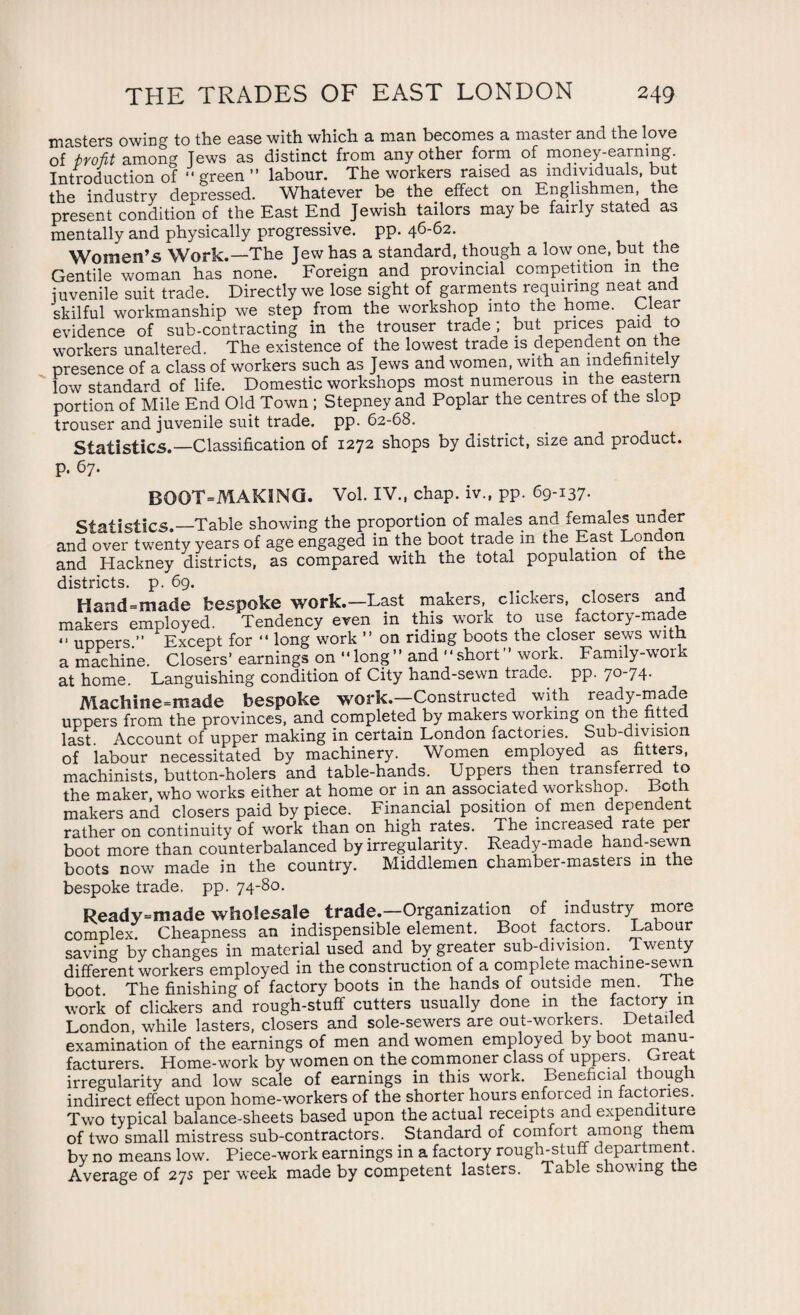 masters owing to the ease with which a man becomes a master and the love of ■profit among Tews as distinct from any other form of money-earning. Introduction of “green” labour. The workers raised as individuals, but the industry depressed. Whatever be the. effect on Englishmen, the present condition of the East End Jewish tailors maybe fairly stated as mentally and physically progressive, pp. 46-62. Women’s Work.—The Jew has a standard, though a low one, but the Gentile woman has none. Foreign and provincial competition m the juvenile suit trade. Directly we lose sight of garments requiring neat and skilful workmanship we step from the workshop into the home. Glear evidence of sub-contracting in the trouser trade ; but prices paid to workers unaltered. The existence of the lowest trade is dependent on the presence of a class of workers such as Jews and women, with an indefinitely low standard of life. Domestic workshops most numerous in the eastern portion of Mile End Old Town ; Stepney and Poplar the centres of the slop trouser and juvenile suit trade, pp. 62-68. Statistics.—Classification of 1272 shops by district, size and product, p. 67. BOOT=MAKING. Vol. IV., chap, iv., pp. 69-137. Statistics.—Table showing the proportion of males and females under and over twenty years of age engaged in the boot trade m the East London and Hackney districts, as compared with the total population of the districts, p. 69. Hand=made bespoke work.—Last makers, clickers, closers and makers employed. Tendency even in this work to use factory-made *< uppers ” Except for “ long work ” on riding boots the closer sews with a machine. Closers’ earnings on “long” and “short” work. Family-work at home. Languishing condition of City hand-sewn trade, pp. 7°'74- Machine-made bespoke work.—Constructed with ready-made uppers from the provinces, and completed by makers working on the fitted last Account of upper making in certain London factories. Sub-division of labour necessitated by machinery. Women employed as fitters, machinists, button-holers and table-hands. Uppers then transferred to the maker who works either at home or in an associated workshop. Both makers and closers paid by piece. Financial position of men dependent rather on continuity of work than on high rates. The increased rate per boot more than counterbalanced by irregularity. Ready-made hand-sewn boots now made in the country. Middlemen chamber-masters m the bespoke trade, pp. 74-80. Ready-made wholesale trade.—Organization of industry more complex. Cheapness an indispensible element. Boot factors. Labour saving by changes in material used and by greater sub-division Twenty different workers employed in the construction of a complete machine-sewn boot The finishing of factory boots in the hands of outside men. The work of clickers and rough-stuff cutters usually done in the factory m London, while lasters, closers and sole-sewers are out-workers Detailed examination of the earnings of men and women employed by boot manu¬ facturers. Home-work by women on the commoner class of uppers. Great irregularity and low scale of earnings in this work. Beneficial though indirect effect upon home-workers of the shorter hours enforced m factories. Two typical balance-sheets based upon the actual receipts and expenditure of two small mistress sub-contractors. Standard of comfort among t era by no means low. Piece-work earnings in a factory rough-stuff department . Average of 27s per week made by competent lasters. Table shoving t e