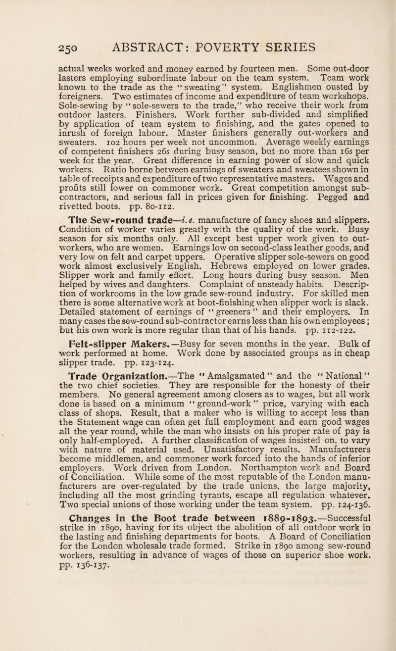 actual weeks worked and money earned by fourteen men. Some out-door lasters employing subordinate labour on the team system. Team work known to the trade as the “sweating” system. Englishmen ousted by foreigners. Two estimates of income and expenditure of team workshops. Sole-sewing by “sole-sewers to the trade,” who receive their work from outdoor lasters. Finishers. Work further sub-divided and simplified by application of team system to finishing, and the gates opened to inrush of foreign labour. Master finishers generally out-workers and sweaters. 102 hours per week not uncommon. Average weekly earnings of competent finishers 265 during busy season, but no more than 16s per week for the year. Great difference in earning power of slow and quick workers. Ratio borne between earnings of sweaters and sweatees shown in table of receipts and expenditure of two representative masters. Wages and profits still lower on commoner work. Great competition amongst sub¬ contractors, and serious fall in prices given for finishing. Pegged and rivetted boots, pp. 80-112. The Sew=round trade—i.e. manufacture of fancy shoes and slippers. Condition of worker varies greatly with the quality of the work. Busy season for six months only. All except best upper work given to out¬ workers, who are women. Earnings low on second-class leather goods, and very low on felt and carpet uppers. Operative slipper sole-sewers on good work almost exclusively English. Hebrews employed on lower grades. Slipper work and family effort. Long hours during busy season. Men helped by waves and daughters. Complaint of unsteady habits. Descrip¬ tion of workrooms in the low grade sew-round industry. For skilled men there is some alternative work at boot-finishing when slipper work is slack. Detailed statement of earnings of “greeners” and their employers. In many cases the sew-round sub-contractor earns less than his own employees ; but his own work is more regular than that of his hands, pp. 112-122. Felt=slipper Makers.—Busy for seven months in the year. Bulk of work performed at home. Work done by associated groups as in cheap slipper trade, pp. 123-124. Trade Organization.—The ‘'Amalgamated” and the “National the two chief societies. They are responsible for the honesty of their members. No general agreement among closers as to wages, but all work done is based on a minimum “ground-work” price, varying with each class of shops. Result, that a maker who is willing to accept less than the Statement wage can often get full employment and earn good wages all the year round, while the man who insists on his proper rate of pay is only half-employed. A further classification of wages insisted on, to vary with nature of material used. Unsatisfactory results. Manufacturers become middlemen, and commoner work forced into the hands of inferior employers. Work driven from London. Northampton work and Board of Conciliation. While some of the most reputable of the London manu¬ facturers are over-regulated by the trade unions, the large majority, including all the most grinding tyrants, escape all regulation whatever. Two special unions of those working under the team system, pp. 124-136. Changes in the Boot trade between 1889=1893.—Successful strike in 1890, having for its object the abolition of all outdoor work in the lasting and finishing departments for boots. A Board of Conciliation for the London wholesale trade formed. Strike in 1890 among sew-round workers, resulting in advance of wages of those on superior shoe work, pp. 136-137.