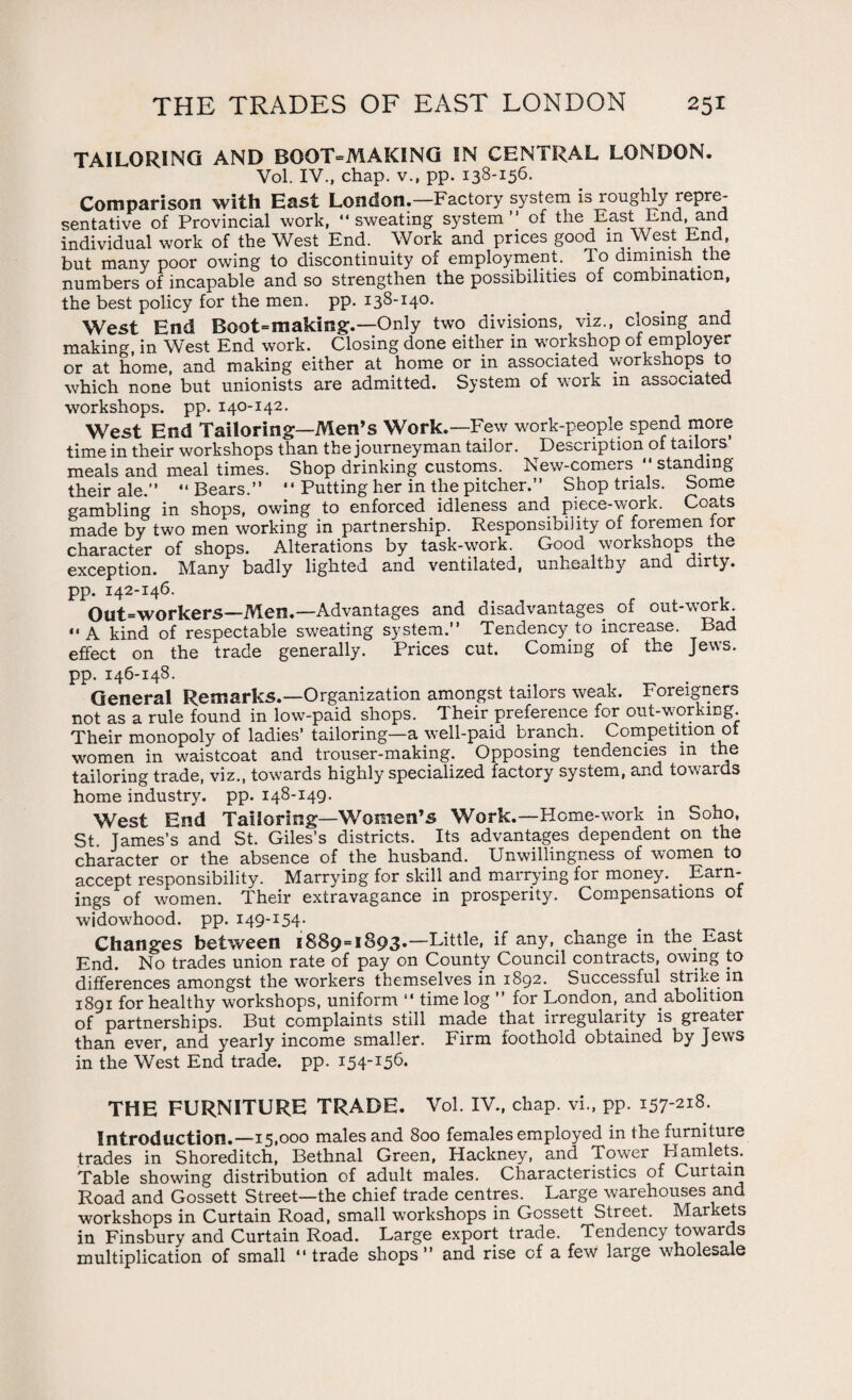 TAILORING AND BGOT=MAKING IN CENTRAL LONDON. Vol. IV., chap, v., pp. 138-156. Comparison with East London.—Factory system is roughly repre- sentative of Provincial work, sweating system” of the East End, ana individual work of the West End. Work and prices good in West End, but many poor owing to discontinuity of employment. To dimmish the numbers of incapable and so strengthen the possibilities of combination, the best policy for the men. pp. 138-140. West End Boot=making.—Only two divisions, viz., closing and making, in West End work. Closing done either in workshop of employer or at home, and making either at home or in associated workshops to which none but unionists are admitted. System of work in associated workshops, pp. 140-142. West End Tailoring—Men’s Work.—Few work-people spend more time in their workshops than the journeyman tailor. Description of tailors meals and meal times. Shop drinking customs. New-comers  standing their ale.”  Bears.”  Putting her in the pitcher.” Shop trials. Some gambling in shops, owing to enforced idleness and piece-work. Coats made by two men working in partnership. Responsibility of foremen for character of shops. Alterations by task-work. Good workshops the exception. Many badly lighted and ventilated, unhealthy and dirty, pp. 142-146. Out=workers—Men.—Advantages and disadvantages of out-work. A kind of respectable sweating system.” Tendency to increase. Bad effect on the trade generally. Prices cut. Coming of the Jews, pp. 146-148. General Remarks.—Organization amongst tailors weak. Foreigners not as a rule found in low-paid shops. Their preference for out-working. Their monopoly of ladies’ tailoring—a well-paid branch. Competition of women in waistcoat and trouser-making. Opposing tendencies m the tailoring trade, viz., towards highly specialized factory system, and towards home industry, pp. 148-149. West End Tailoring—Women’s Work.—Home-work in Soho, St. James’s and St. Giles’s districts. Its advantages dependent on the character or the absence of the husband. Unwillingness of women to accept responsibility. Marrying for skill and marrying for money. . Earn¬ ings of women. Their extravagance in prosperity. Compensations of widowhood, pp. 149-154. Changes between 1889=1893*—Little, if any, change in the. East End. No trades union rate of pay on County Council contracts, owing to differences amongst the workers themselves in 1892. Successful strike in 1891 for healthy workshops, uniform  time log ” for London, and abolition of partnerships. But complaints still made that irregularity is greater than ever, and yearly income smaller. Firm foothold obtained by Jews in the West End trade, pp. 154.-156, THE FURNITURE TRADE. Vol. IV., chap, vi., pp. i57-2lS* Introduction.—15,000 males and 800 females employed in the furniture trades in Shoreditch, Bethnal Green, Hackney, and Tower Hamlets. Table showing distribution of adult males. Characteristics of Curtain Road and Gossett Street—the chief trade centres. Large warehouses and workshops in Curtain Road, small workshops in Gossett Street. Markets in Finsbury and Curtain Road. Large export trade. Tendency towards multiplication of small “ trade shops ” and rise of a few large wholesale