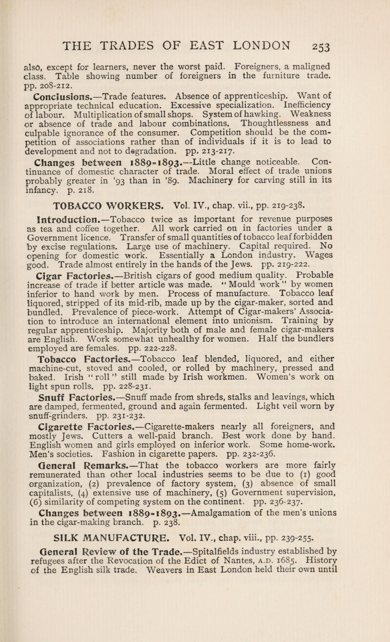 also, except for learners, never the worst paid. Foreigners, a maligned class. Table showing number of foreigners in the furniture trade, pp. 208-212. Conclusions.—Trade features. Absence of apprenticeship. Want of appropriate technical education. Excessive specialization. Inefficiency of labour. Multiplication of small shops. System of hawking. Weakness or absence of trade and labour combinations. Thoughtlessness and culpable ignorance of the consumer. Competition should be the com¬ petition of associations rather than of individuals if it is to lead to development and not to degradation, pp. 213-217. Changes between 1889=1893.—Little change noticeable. Con¬ tinuance of domestic character of trade. Moral effect of trade unions probably greater in ’93 than in ’89. Machinery for carving still in its infancy, p. 218. TOBACCO WORKERS. Vol. IV., chap, vii., pp. 219-238. Introduction.—Tobacco twice as important for revenue purposes as tea and coffee together. All work carried on in factories under a Government licence. Transfer of small quantities of tobacco leaf forbidden by excise regulations. Large use of machinery. Capital required. No opening for domestic work. Essentially a London industry. Wages good. Trade almost entirely in the hands of the Jews. pp. 219-222. Cigar Factories.—British cigars of good medium quality. Probable increase of trade if better article was made. “ Mould work” by women inferior to hand work by men. Process of manufacture. Tobacco leaf liquored, stripped of its mid-rib, made up by the cigar-maker, sorted and bundled. Prevalence of piece-work. Attempt of Cigar-makers’ Associa¬ tion to introduce an international element into unionism. Training by regular apprenticeship. Majority both of male and female cigar-makers are English. Work somewhat unhealthy for women. Half the bundlers employed are females, pp. 222-228. Tobacco Factories.—Tobacco leaf blended, liquored, and either machine-cut, stoved and cooled, or rolled by machinery, pressed and baked. Irish “roll” still made by Irish workmen. Women’s work on light spun rolls, pp. 228-231. Snuff Factories.—Snuff made from shreds, stalks and leavings, which are damped, fermented, ground and again fermented. Light veil worn by snuff-grinders, pp. 231-232. Cigarette Factories.—Cigarette-makers nearly all foreigners, and mostly Jews. Cutters a well-paid branch. Best work done by hand. English women and girls employed on inferior work. Some home-work. Men’s societies. Fashion in cigarette papers, pp. 232-236. General Remarks.—That the tobacco workers are more fairly remunerated than other local industries seems to be due to (1) good organization, (2) prevalence of factory system, (3) absence of small capitalists, (4) extensive use of machinery, (5) Government supervision, (6) similarity of competing system on the continent, pp. 236-237. Changes between 1889=1893.—Amalgamation of the men’s unions in the cigar-making branch, p. 238. SILK MANUFACTURE. Vol. IV., chap, viii., pp. 239-255. General Review of the Trade.—Spitalfields industry established by refugees after the Revocation of the Edict of Nantes, a.d. 1685. History of the English silk trade. Weavers in East London held their own until