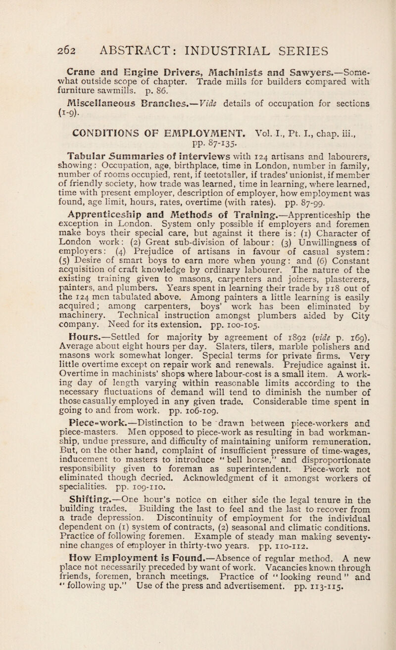 Crane and Engine Drivers, Machinists and Sawyers.—Some¬ what outside scope of chapter. Trade mills for builders compared with furniture sawmills, p. 86. Miscellaneous Branches.—Vide details of occupation for sections CONDITIONS OF EMPLOYMENT. Vol. I., Ft. I., chap, iii., pp. 87-135. Tabular Summaries of interviews with 124 artisans and labourers, showing: Occupation, age, birthplace, time in London, number in family, number of rooms occupied, rent, if teetotaller, if trades’ unionist, if member of friendly society, how trade was learned, time in learning, where learned, time with present employer, description of employer, how employment was found, age limit, hours, rates, overtime (with rates), pp. 87-99. Apprenticeship and Methods of Training.—Apprenticeship the exception in London. System only possible if employers and foremen make boys their special care, but against it there is: (1) Character of London work: (2) Great sub-division of labour: (3) Unwillingness of employers: (4) Prejudice of artisans in favour of casual system: (5) Desire of smart boys to earn more when young: and (6) Constant acquisition of craft knowledge by ordinary labourer. The nature of the existing training given to masons, carpenters and joiners, plasterers, painters, and plumbers. Years spent in learning their trade by 118 out of the 124 men tabulated above. Among painters a little learning is easily acquired; among carpenters, boys’ work has been eliminated by machinery. Technical instruction amongst plumbers aided by City company. Need for its extension, pp. 100-105. Hours.—Settled for majority by agreement of 1892 (vide p. 169). Average about eight hours per day. Slaters, tilers, marble polishers and masons work somewhat longer. Special terms for private firms. Very little overtime except on repair work and renewals. Prejudice against it. Overtime in machinists’ shops where labour-cost is a small item. A work¬ ing day of length varying within reasonable limits according to the necessary fluctuations of demand will tend to diminish the number of those casually employed in any given trade. Considerable time spent in going to and from work. pp. 106-109. Piece=work.—Distinction to be drawn between piece-workers and piece-masters. Men opposed to piece-work as resulting in bad workman¬ ship, undue pressure, and difficulty of maintaining uniform remuneration. But, on the other hand, complaint of insufficient pressure of time-wages, inducement to masters to introduce “ bell horse,” and disproportionate responsibility given to foreman as superintendent. Piece-work not eliminated though decried. Acknowledgment of it amongst workers of specialities, pp. 109-110. Shifting.—One hour’s notice on either side the legal tenure in the building trades. Building the last to feel and the last to recover from a trade depression. Discontinuity of employment for the individual dependent on (1) system of contracts, (2) seasonal and climatic conditions. Practice of following foremen. Example of steady man making seventy- nine changes of employer in thirty-two years, pp. 110-112. How Employment is Found.—Absence of regular method. A new place not necessarily preceded by want of work. Vacancies known through friends, foremen, branch meetings. Practice of looking round” and “ following up.” Use of the press and advertisement, pp. 113-115.