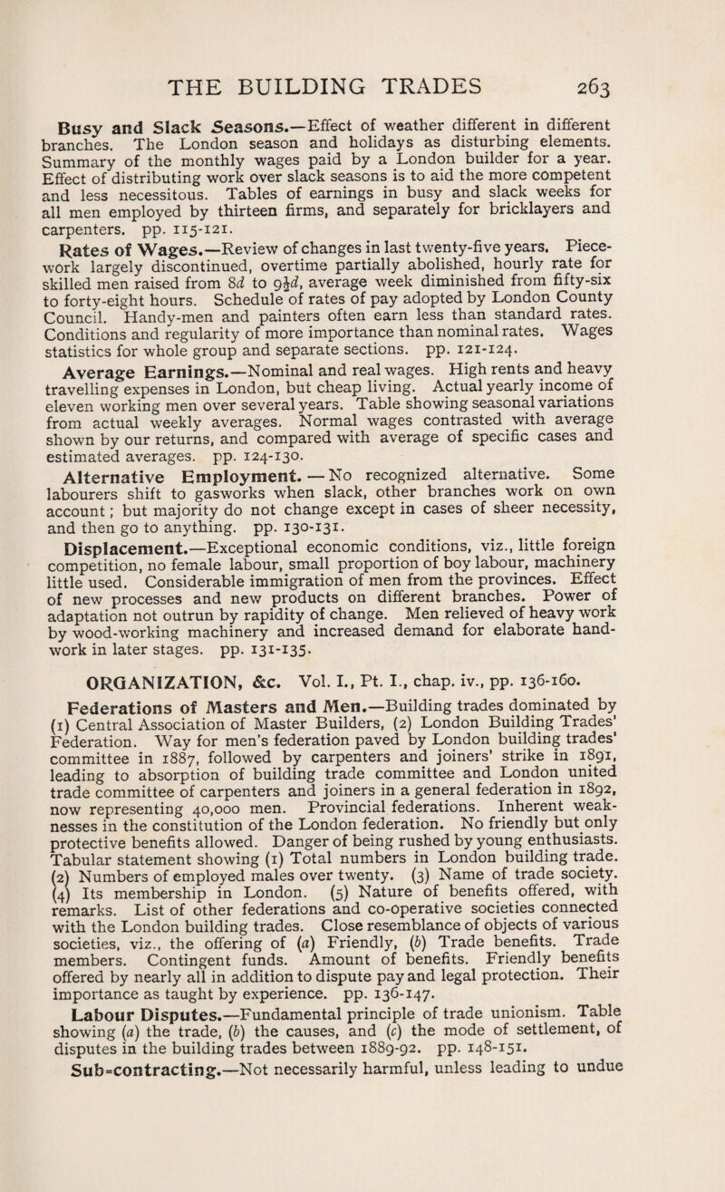 Busy and Slack Seasons.—Effect of weather different in different branches. The London season and holidays as disturbing elements. Summary of the monthly wages paid by a London builder for a year. Effect of distributing work over slack seasons is to aid the more competent and less necessitous. Tables of earnings in busy and sla.ck weeks for all men employed by thirteen firms, and separately for bricklayers and carpenters, pp. 115-121. Rates of Wages.—Review of changes in last twenty-five years. Piece¬ work largely discontinued, overtime partially abolished, hourly rate for skilled men raised from 8d to 9$d, average week diminished from fifty-six to forty-eight hours. Schedule of rates of pay adopted by London County Council. Handy-men and painters often earn less than standard rates. Conditions and regularity of more importance than nominal rates. Wages statistics for whole group and separate sections, pp. 121-124. Average Earnings.—Nominal and real wages. High rents and heavy travelling expenses in London, but cheap living. Actual yearly income of eleven working men over several years. Table showing seasonal variations from actual weekly averages. Normal wages contrasted with average shown by our returns, and compared with average of specific cases and estimated averages, pp. 124-130. Alternative Employment.—No recognized alternative. Some labourers shift to gasworks when slack, other branches work on own account; but majority do not change except in cases of sheer necessity, and then go to anything, pp. 130-131. Displacement.—Exceptional economic conditions, viz., little foreign competition, no female labour, small proportion of boy labour, machinery little used. Considerable immigration of men from the provinces. Effect of new processes and new products on different branches. Power of adaptation not outrun by rapidity of change. Men relieved of heavy work by wood-working machinery and increased demand for elaborate hand¬ work in later stages, pp. 131-135. ORGANIZATION, &c. Vol. I., Pt. I., chap, iv., pp. 136-160. Federations of Masters and Men.—Building trades dominated by (1) Central Association of Master Builders, (2) London Building Trades’ Federation. Way for men’s federation paved by London building trades’ committee in 1887, followed by carpenters and joiners’ strike in 1891, leading to absorption of building trade committee and London united trade committee of carpenters and joiners in a general federation in 1892, now representing 40,000 men. Provincial federations. Inherent weak¬ nesses in the constitution of the London federation. No friendly but only protective benefits allowed. Danger of being rushed by young enthusiasts. Tabular statement showing (1) Total numbers in London building trade. (2) Numbers of employed males over tw'enty. (3) Name of trade society. (4) Its membership in London. (5) Nature of benefits offered, with remarks. List of other federations and co-operative societies connected with the London building trades. Close resemblance of objects of various societies, viz., the offering of (a) Friendly, (b) Trade benefits. Trade members. Contingent funds. Amount of benefits. Friendly benefits offered by nearly all in addition to dispute pay and legal protection. Their importance as taught by experience, pp. 136-147. Labour Disputes.—Fundamental principle of trade unionism. Table showing (a) the trade, (b) the causes, and (c) the mode of settlement, of disputes in the building trades between 1889-92. pp. 148-151. Subcontracting.—Not necessarily harmful, unless leading to undue