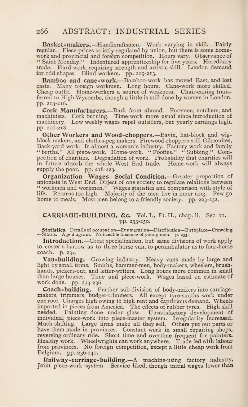 Basket=makers.—Handicraftsmen. Work varying in skill. Fairly regular. Piece-prices strictly regulated by union, but there is some home¬ work and provincial and foreign competition. Hours vary. Observance of “ Saint Monday.” Indentured apprenticeship for five years. Hereditary trade. Hard work, requiring strength and artistic skill. London demand for odd shapes. Blind workers, pp. 209-213. Bamboo and cane=work.—Bamboo-work has moved East, and lost caste. Many foreign workmen. Long hours. Cane-work more skilled. Cheap outfit. Home-workers a source of weakness. Chair-caning trans¬ ferred to High Wycombe, though a little is still done by women in London, pp. 213-216. Cork Manufacturers.—Bark from abroad. Foremen, notchers, and machinists. Cork burning. Time-work more usual since introduction of machinery. Low weekly wages repel outsiders, but yearly earnings high, pp. 216-218. Other Workers and Wood=choppers.—Bavin, hat-block and wig- block makers, and clothes-peg makers. Firewood choppers still Gibeonites. Back-yard work. Is almost a woman’s industry. Factory work and family “berths.” All piece-work. Home-work. “Footies.” “Subbing.” Com¬ petition of charities. Degradation of work. Probability that charities will in future absorb the whole West End trade. Home-work will always supply the poor. pp. 218-223. Organization—Wages—Social Condition.—Greater proportion of unionists in West End. Object of one society to regulate relations between “ workmen and workmen.” Wages statistics and comparison with style of life. Returns too high. Majority of the men live in inner ring. Few go home to meals. Most men belong to a friendly society, pp. 223-232. CARRIAGE “BUILDING, &c. Vol. I., Pt. II., chap. ii. Sec. n. pp. 233-250. Statistics. Details of occupation—Enumeration—Distribution—Birthplace—Crowding —Status. Age diagram. Noticeable absence of young men. p. 233. Introduction.—Great specialization, but same divisions of work apply to coster’s barrow as to three-horse van, to perambulator as to four-horse coach, p. 234. Vail=buiiding.—Growing industry. Heavy vans made by large and light by small firms. Smiths, hammer-men, body-makers, wheelers, brush- hands, pickers-out, and letter-writers. Long hours more common in small than large houses. Time and piece-work. Wages based on estimate of work done. pp. 234-236. Coach^building.—Further sub-division of body-makers into carriage- makers, trimmers, budget-trimmers. All except tyre-smiths work under one roof. Charges high owing to high rent and capricious demand. Wheels imported in pieces from America. The effects of rubber tyres. High skill needed. Painting done under glass. Unsatisfactory development of individual piece-work into piece-master system. Irregularity increased. Much shifting. Large firms make all they sell. Others put out parts or have them made in provinces. Constant work in small repairing shops, reversing ordinary rule. Short time and overtime frequent for painters. Healthy work. Wheelwrights can work anywhere. Trade fed with labour from provinces. No foreign competition, except a little cheap work from Belgium, pp. 236-241. Railway-carriage-building.—A machine-using factory industry. Joint piece-work system. Service liked, though initial wages lower than