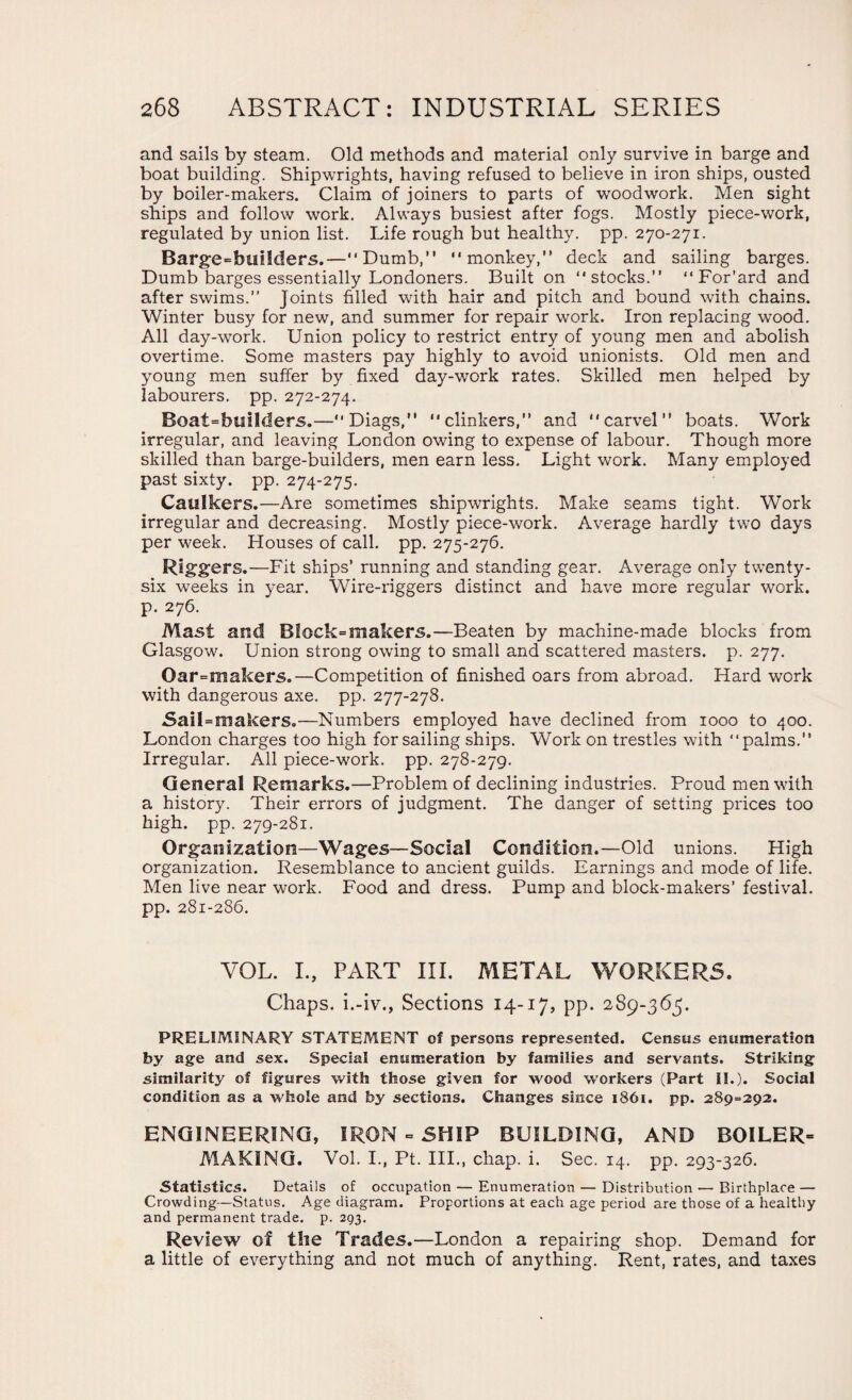 and sails by steam. Old methods and material only survive in barge and boat building. Shipwrights, having refused to believe in iron ships, ousted by boiler-makers. Claim of joiners to parts of woodwork. Men sight ships and follow work. Always busiest after fogs. Mostly piece-work, regulated by union list. Life rough but healthy, pp. 270-271. Barge=builders.—Dumb,” monkey,” deck and sailing barges. Dumb barges essentially Londoners. Built on stocks.” For’ard and after swims.” Joints filled with hair and pitch and bound with chains. Winter busy for new, and summer for repair work. Iron replacing wood. All day-work. Union policy to restrict entry of young men and abolish overtime. Some masters pay highly to avoid unionists. Old men and young men suffer by fixed day-work rates. Skilled men helped by labourers, pp. 272-274. Boat=builders.—Diags,” clinkers, and carvel boats. Work irregular, and leaving London owing to expense of labour. Though more skilled than barge-builders, men earn less. Light work. Many employed past sixty, pp. 274-275. Caulkers.—Are sometimes shipwrights. Make seams tight. Work irregular and decreasing. Mostly piece-work. Average hardly two days per week. Houses of call. pp. 275-276. Riggers.—Fit ships’ running and standing gear. Average only twenty- six weeks in year. Wire-riggers distinct and have more regular work, p. 276. Mast and Block=makers.—Beaten by machine-made blocks from Glasgow. Union strong owing to small and scattered masters, p. 277. Oar=makers.—Competition of finished oars from abroad. Hard work with dangerous axe. pp. 277-278. SaiLmakers.—Numbers employed have declined from 1000 to 400. London charges too high for sailing ships. Work on trestles with palms. Irregular. All piece-work. pp. 278-279. General Remarks.—Problem of declining industries. Proud men with a history. Their errors of judgment. The danger of setting prices too high. pp. 279-281. Organization—Wages—Social Condition.—Old unions. High organization. Resemblance to ancient guilds. Earnings and mode of life. Men live near work. Food and dress. Pump and block-makers’ festival, pp. 281-286. YOL. I., PART III. METAL WORKERS. Chaps, i.-iv., Sections 14-17, pp. 2S9-365. PRELIMINARY STATEMENT of persons represented. Census enumeration by age and sex. Special enumeration by families and servants. Striking similarity of figures with those given for wood workers (Part II.). Social condition as a whole and by sections. Changes since 1861. pp. 289=292. ENGINEERING, IRON - SHIP BUILDING, AND BOILER- MAKING. Vol. I., Pt. III., chap. i. Sec. 14. pp. 293-326. Statistics. Details of occupation — Enumeration — Distribution — Birthplace — Crowding—Status. Age diagram. Proportions at each age period are those of a healthy and permanent trade, p. 293. Review of the Trades.—London a repairing shop. Demand for a little of everything and not much of anything. Rent, rates, and taxes