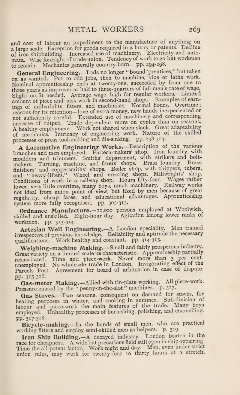 and cost of labour an impediment to the manufacture of anything on a large scale. Exception for goods required in a hurry or patents. Decline of iron-shipbuilding. Increased use of machinery. Electricity and auto¬ mata. Wise foresight of trade union. Tendency of work to go but workmen to remain. Mechanics generally country-born. pp. 294-298. General Engineering.—Lads no longer bound ’prentices,” but taken on as wanted. Put to odd jobs, then to machine, vice or lathe work. Nominal apprenticeship ends at twenty-one, succeeded by from one to three years as improver at half to three-quarters of full men s rate of wage. Slight outfit needed. Average wage high for regular workers. Limited amount of piece and task work in second-hand shops. Examples of earn¬ ings of millwrights, fitters, and machinists. Normal hours. Overtime: reasons for its retention—love of extra money, new hands inexperienced or not sufficiently careful. Extended use of machinery and corresponding increase of output. Trade dependent more on cycles than on seasons. A healthy employment. Work not shared when slack. Great adaptability of mechanics. Intricacy of engineering work. Nature of the skilled processes of press tool-making and die-sinking, pp. 298-304. A Locomotive Engineering Works.—Description of the various branches and men employed. Pattern-makers’ shop. Iron foundry, with moulders and trimmers. Smiths’ department, with strikers and bolt- makers. Turning, machine, and fitters’ shops. Brass foundry. Brass finishers’ and coppersmiths’ shops. Boiler shop, with chippers, tubers, and  heavy-lifters.” Wheel and erecting shops. Millwrights’ shop. Conditions of work in a railway shop. Hours fifty-four. Wages rather lower, very little overtime, many boys, much machinery. Railway works not ideal from union point of view, but liked by men because of great regularity, cheap fares, and educational advantages. Apprenticeship system more fully recognised, pp. 3°5-3x3- Ordnance Manufacture.—11,000 persons employed at Woolwich, skilled and unskilled. Eight-hour day. Agitation among lower ranks of workmen, pp. 313-314. Artesian Well Engineering.—A London speciality. Men trained irrespective of previous knowledge. Reliability and aptitude the necessary qualifications. Work healthy and constant, pp. 314-315. Weighing-machine Making.—Small and fairly prosperous industry. Great variety on a limited scale its characteristic. Apprenticeship partially resuscitated. Time and piece-work. Never more than 3 per cent, unemployed. No wholesale trade in London. Invigorating effect of the Parcels Post. Agreement for board of arbitration in case of dispute, pp. 315-316. # Gas-meter Making.—Allied with tin-plate working. All piece-work. Pressure caused by the  penny-in-the-slot ” machines, p. 317. Gas Stoves.—Two seasons, consequent on demand for stoves, for heating purposes in winter, and cooking in summer. Sub-division of labour and piece-work the main features of the trade. Many boys employed. Unhealthy processes of burnishing, polishing, and enamelling. PP- 3i7-3x8. Bicycle=making. — In the hands of small men, who are practical working fitters and employ semi-skilled men as helpers, p. 319. iron Ship Building.—A decayed industry. London beaten in the race for cheapness. A wide but precarious field still open in ship-repairing. Time the all-potent factor. Work night and day. Men, even under strict union rules, may work for twenty-four to thirty hours at a stretch.