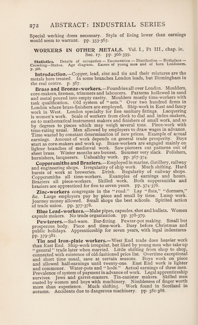 Special working dress necessary. Style of living lower than earnings would seem to warrant, pp. 353-365- WORKERS IN OTHER METALS. Vol. I., Pt IIP, chap. iv. Sec. 17. pp. 366-399- Statistics. Details of occupation — Enumeration — Distribution — Birthplace — Crowding—Status. Age diagram. Excess of young men and of born Londoners, p. 366. Introduction.—Copper, lead, zinc and tin and their mixtures are the metals here treated. In some branches London leads, but Birmingham is the real centre, p. 367. Brass and Bronze=workers.—Foundries all over London. Moulders, core-makers, firemen, trimmers and labourers. Patterns hollowed in sand and metal poured into empty cavity. Moulders mostly time-workers with task qualification. Old system of  sets.” Over two hundred firms in London where brass-finishers are employed. Ship-work in East and fancy work in West. London specialty for fine sanitary fittings. Lacquering is women’s work. Scale of workers from clock to dial and index-makers, on to mathematical instrument makers and finishers of small work, and so by degrees to pieces which may weigh several tons. Piece-work with time-rating usual. Men allowed by employers to draw wages in advance. Time wasted by constant determination of new prices. Example of actual earnings. Amount of work depends on general trade prosperity. Boys start as core-makers and work up. Brass-workers are engaged mainly on lighter branches of mediaeval work. Saw-piercers cut patterns out of sheet brass. Winter months are busiest. Summer very slack. Polishers, burnishers, lacquerers. Unhealthy work. pp. 367-374- Coppersmiths and Braziers.—Employed in marine, distillery, railway and engineering shops. Irregularity of ship work. Much shifting. Hard bursts of work at breweries. Drink. Regularity of railway shops. Coppersmiths all time-workers. Examples of earnings and hours. Braziers all piece-workers. Skilled work. Both coppersmiths and braziers are apprenticed for five to seven years, pp. 374*376- Zinc-workers congregate in the road.” Lay “flats,” “dormers,” Sec. Large employers pay by piece and small by time. Lump work. Journey money allowed. Small shops the best schools. Spirited action of trade union, pp. 377-378. Blue Lead=worket'S.—Make pipes, capsules, shot and bullets. Women capsule makers. No trade organization, pp. 378-379. Pewterers.—Sad-ware. Bar-fitting. Pewter-pot making. Small but prosperous body. Piece and time-wrork. Busy before Christmas and public holidays. Apprenticeship for seven years, with legal indentures PP- 379-381- Tin and Iron=plate workers.—West End trade does heavier wT>rk than East End. Ship-work irregular, but liked by young men who take up “general” trade later when married. Little shifting from shop to shop, connected with existence of old-fashioned price list. Overtime exceptional and short time usual, save at certain seasons. Boys work on piece and allowed half-earnings until twenty-one. East End work is lighter and commoner. Water-pots and “ hods.” Actual earnings of three men. Prevalence of system of payment in advance of work. Legal apprenticeship survives. Jews and garret-masters. Tin-canister makers. Skilled men ousted by women and boys with machinery. Nimbleness of finger worth more than experience. Much shifting. Work found in Scotland in autumn. Accidents due to dangerous machinery, pp. 381-388.