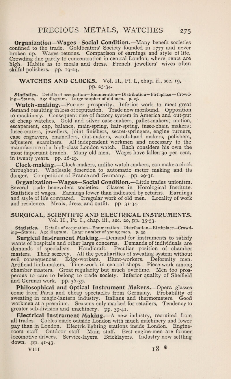 Organization—Wages—Social Condition.—Many benefit societies confined to the trade. Goldbeaters’ Society founded in 1777 and never broken up. Wages returns. Comparison of earnings and style of life. Crowding due partly to concentration in central London, where rents are high. Habits as to meals and dress. French jewellers’ wives often skilful polishers, pp. 19-24, WATCHES AND CLOCKS. Vol. II., Pt. I., chap, ii., sec. 19, PP- 25-34. Statistics. Details of occupation—Enumeration—Distribution—Birthplace — Crowd¬ ing—Status. Age diagram. Large number of old men. p. 23. Watch=making.—Former prosperity. Inferior work to meet great demand resulting in loss of reputation. Trade now moribund. Opposition to machinery. Consequent rise of factory system in America and out-put of cheap watches. Gold and silver case-makers, pallet-makers; motion, escapement, cap, balance, main-spring, hair-spring, fusee-chain makers; fusee-cutters, jewellers, joint finishers, secret-springers, engine turners, case engravers, enamellers, dial-makers, watch-hand makers, polishers, adjusters, examiners. All independent workmen and necessary to the manufacture of a high-class London watch. Each considers his own the most important branch. Many old men. Wages have fallen 30 per cent, in twenty years, pp. 26-29. Clock-making.—Clock-makers, unlike watch-makers, can make a clock throughout. Wholesale desertion to automatic meter making and its danger. Competition of France and Germany, pp. 29-31. Organization—Wages—Social Condition.—Little trades unionism. Several trade benevolent societies. Classes in Horological Institute. Statistics of wages. Earnings lower than indicated by returns. Earnings and style of life compared. Irregular work of old men. Locality of work and residence. Meals, dress, and outfit, pp. 31-34. SURGICAL, SCIENTIFIC AND ELECTRICAL INSTRUMENTS. Vol. II., Pt. I., chap. iii., sec. 20, pp. 35-53. Statistics. Details of occupation—Enumeration—Distribution—Birthplace—Crowd¬ ing—Status. Age diagram. Large number of young men. p. 3$. Surgical Instrument Making.—Demand for instruments to satisfy wants of hospitals and other large concerns. Demands of individuals are demands of specialists. Handicraft. Peculiar position of chamber masters. Their secrecy. All the peculiarities of sweating system without evil consequences. Edge-workers. Blunt-workers. Deformity men. Artificial limb-makers. Time-work in central shops. Piece-work among chamber masters. Great regularity but much overtime. Men too pros¬ perous to care to belong to trade society. Inferior quality of Sheffield and German work. pp. 36-39. Philosophical and Optical Instrument Makers.—Opera glasses come from Paris and cheap spectacles from Germany. Probability of sweating in magic-lantern industry. Italians and thermometers. Good workmen at a premium. Seasons only marked for retailers. Tendency to greater sub-division and machinery, pp. 39-41. Electrical Instrument Making.—A new industry, recruited from all trades. Cables made outside London with much machinery and lower pay than in London. Electric lighting stations inside London. Engine- room staff. Outdoor staff. Main staff. Best engine-men are former locomotive drivers. Service-layers. Bricklayers. Industry now settling down. pp. 41-43. VIII 18 *