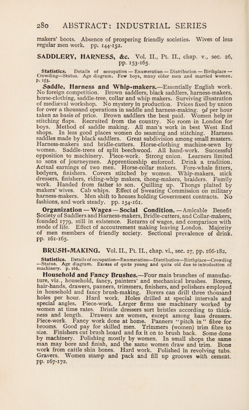 makers’ boots. Absence of prospering friendly societies. Wives of less regular men work. pp. 144-152. SADDLERY, HARNESS, &c. Vol. II., Pt. II., chap. v„ sec. 26, pp. 153-165. Statistics. Details of occupation — Enumeration — Distribution — Birthplace —• Crowding—Status. Age diagram. Few boys, many older men and married women. P- i53. Saddle, Harness and Whip=makers.—Essentially English work. No foreign competition. Brown saddlers, black saddlers, harness-makers, horse-clothing, saddle-tree, collar and whip-makers. Surviving illustration of mediaeval workshop. No mystery in production. Prices fixed by union for over a thousand operations in saddle and harness-making, 9d per hour taken as basis of price. Brown saddlers the best paid. Women help in stitching flaps. Recruited from the country. No room in London for boys. Method of saddle making. All man’s work in best West End shops. In less good places women do seaming and stitching. Harness saddles made by black saddlers. Great subdivision among small masters. Harness-makers and bridle-cutters. Horse-clothing machine-sewn by women. Saddle-trees of split beechwood. All hand-work. Successful opposition to machinery. Piece-work. Strong union. Learners limited to sons of journeymen. Apprenticeship enforced. Drink a tradition. Actual earnings of two men. Horse-collar makers. Fore-whale fitters, bodyers, finishers. Covers stitched by women. Whip-makers, stick dressers, finishers, riding-whip makers, thong-makers, braiders. Family work. Handed from father to son. Quilling up. Thongs plaited by makers’ wives. Cab whips. Effect of Sweating Commission on military harness-makers. Men shift to houses holding Government contracts. No fashions, and work steady, pp. 154-161. Organization — Wages — Social Condition.—Amicable Benefit Society of Saddlers and Harness-makers, Bridle-cutters, and Collar-makers, founded 1779, still in existence. Returns of wages, and comparison with mode of life. Effect of accoutrement making leaving London. Majority of men members of friendly society. Sectional prevalence of drink, pp. 161-165. BRUSH-MAKING. Vol. II., Pt. II., chap, vi., sec. 27, pp. 166-182. Statistics. Details of occupation—Enumeration—Distribution—Birthplace—Crowding —Status. Age diagram. Excess of quite young and quite old due to introduction of machinery, p. 166. Household and Fancy Brushes.—Four main branches of manufac¬ ture, viz., household, fancy, painters’ and mechanical brushes. Borers, hair-hands, drawers, panners, trimmers, finishers, and polishers employed in household and fancy brush-making. Borers can drill three thousand holes per hour. Hard work. Holes drilled at special intervals and special angles. Piece-work. Larger firms use machinery worked by women at time rates. Bristle dressers sort bristles according to thick¬ ness and length. Drawers are women, except among bass dressers. Piece-work. Fancy work done at home. Panners pitch in” fibre for brooms. Good pay for skilled men. Trimmers (women) trim fibre to size. Finishers cut brush board and fix it on to brush back. Some done by machinery. Polishing mostly by women. In small shops the same man may bore and finish, and the same women draw and trim. Bone work from cattle shin bones. Hard work. Polished in revolving tubs. Gravers. Women stamp and pack and fill up grooves with cement, pp. 167-172.