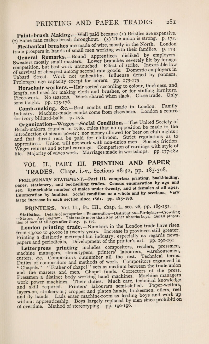 Paint-brush Making.—Well paid because (i) Bristles are expensive. (2) Same man makes brush throughout. (3) The union is strong, p. 172. Mechanical brushes are made of wire, mostly in the North. London trade prospers in hands of small men working with their families, p. 173. General Remarks.-Bound apprentices disliked by employers^ Sweaters mostly small masters. Lower branches severely hit by kvreig competition, but best work untouched. Effect of strike. Inexorable la v of survival of cheapest among second-rate goods. Domestic employers in Tabard Street. Work not unhealthy. Influenza defied by panners. Prolonged age capacity except for borers, pp. i73I75* Horsehair workers.—Hair sorted according to colour, thickness, and length, and used for making cloth and brushes or for stuffing furnlturf* Piece-work. No seasons. Work shared when slack. Close trade. Only sons taught, pp. 175-176. # .. Comb=making, &c.—Best combs still made in London. Family industry. Machine-made combs come from elsewhere. London a centre for ivory billiard-balls, p. 176. Organization—Wages-Social Condition.—The United Society of Brush-makers, founded in 1786, rules that no opposition be made to the introduction of steam power ; nor money allowed for beer on club nights . and that direct rent be paid for clubroom. Strict regulations as to apprentices. Union will not work with non-union men. _ Society friction Wages returns and actual earnings. Comparison of earnings with style ot life. Majority of wives work. Marriages made in workshops, pp. 177-182 VOL. II., PART III. PRINTING AND PAPER TRADES. Chaps, i.-v., Sections 28-32, pp. 183-308. PRELIMINARY STATEMENT.—Part III. comprises printing, bookbinding, paper, stationery, and bookselling trades. Census enumeration by age and sex. Remarkable number of males under twenty, and of females of all ages. Enumeration by families. Social condition as a whole and by sections. Very large increase in each section since 1861. pp. 185° 188. PRINTERS. Vol. II., Pt. III., chap, i., sec. 28, pp. 189-231. Statistics. Details of occupation—Enumeration—Distribution—Birthplace—Crowding —Status. Age diagram. This trade more than any other absorbs boys. Small propor¬ tion of men at all ages after thirty, p. 189. London printing trade.—Numbers in the London trade have risen from 23,000 to 40,000 in twenty years. Increase in provinces still greater. Printing a distinctly metropolitan industry, especially as regards news¬ papers and periodicals. Development of the printer’s art. pp. 190-191* Letterpress printing includes compositors, readers, pressmen, machine managers, stereotypers, printers’ labourers, warehousemen, cutters, &c. Compositors outnumber all the rest. Technical terms. Duties of compositors and methods of work. Compositors organized in •' Chapels.” “ Father of chapel ” acts as medium between the trade union and the masters and men. Chapel funds. Correctors of the press. Pressmen a distinct body working hand machines. Machine managers work power machines. Their duties. Much care, technical know e ge and skill required. Printers’ labourers semi-skilled. Paper-wetters, layers-on, strokers-in ; cropper and platen hands, brakesmen, oilers, reel and fly hands. Lads enter machine-room as feeding boys and work up without apprenticeship. Boys largely replaced by men since prohibiti on of overtime. Method of stereotyping, pp. 190-196.